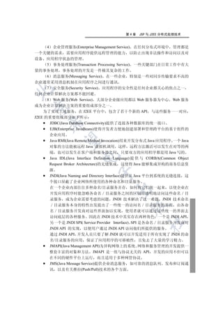 第4章    JSP 与 J2EE 分布式处理技术


      4 企业管理服务(Enterprise Management Service) 在任何分布式环境中 管理都是
一个关键的需求 需要应用程序提供远程管理的能力 以防止出现非法操作和访问以及对
设备 应用程序状态的管理
      5 事务处理服务(Transaction Processing Service) 一些关键部门在日常工作中有大
量的事务处理 事务处理的开发是一件极其复杂的工作
      6 消息服务(Messaging Service) 在一些企业 特别是一些对同步传输要求不高的
企业通常采用消息机制在应用程序之间进行通讯
      7 安全服务(Security Service) 应用程序的安全性是任何企业都关心的焦点之一


任何企业计算解决方案都不能回避
      8 Web 服务(Web Service) 大部分企业级应用都以 Web 服务器为中心 Web 服务
成为企业计算解决方案的重要组成部分之一
 

    为了实现上述服务 在 J2EE 平台中 包含了若干个新的 API 与这些服务一一对应
J2EE 的重要组成部分如下所示
        

       JDBC(Java Database Connectivity)提供了连接各种数据库的统一接口
       EJB(Enterprise JavaBeans)使得开发者方便地创建部署和管理跨平台的基于组件的
     企业应用
         

     Java RMI(Java Remote Method Invocation)用来开发分布式 Java 应用程序 一个 Java
     对象的方法能被远程 Java 虚拟机调用 这样 远程方法激活可以发生在对等的两
     端 也可以发生在客户端和服务器之间 只要双方的应用程序都是用 Java 写的
                        

     Java IDL(Java Interface Definition Language) 提 供 与 CORBA(Common Object
     Request Broker Architecture)的无缝集成 这使得 Java 能够集成异构的商务信息资
     源
                                 

     JNDI(Java Naming and Directory Interface)提供从 Java 平台到系统的无缝连接 这
     个接口屏蔽了企业网络所使用的各种命名和目录服务
     在一个企业内部往往多种命名/目录服务并存 如何将它们统一起来 以使企业在
                                         

     开发应用程序时能忽略各命名 目录服务之间的区别而透明地访问这些命名 目
     录服务 成为企业需要考虑的问题 JNDI 技术解决了这一难题 JNDI 技术命名
       目录服务本身的特性出发提出了一些统一的访问名 目录服务的界面 由各命
                                                 

     名 目录服务开发商对这些界面加以实现 使用者就可以通过这些统一的界面去
     访问底层的各种服务 因此在 JNDI 技术中其实存在两种角色 一个是 JNDI API
                                                         	

     另一个是 JNDI SPI( Service Provider Interface) SPI 是各命名 目录服务开发商对
     JNDI API 的实现 以便用户通过 JNDI API 访问他们所提供的服务
     通过 JNDI API 开发人员只要了解 JNDI 就可以开发适用于所有实现了 JNDI 的命
     名/目录服务的应用 保证了应用程序的可移植性 且免去了大量的学习精力
     JMAPI(Java Management API)为异构网络上的系统 网络和服务管理的开发提供一
     整套丰富的对象和方法 JMAPI 是一组与协议无关的 API 开发的应用不但可以
     在不同的硬件平台上运行 而且适用于多种网管协议
     JMS(Java Message Service)提供企业消息服务 如可靠的消息队列 发布和订阅通
     讯 以及有关推拉(Push/Pull)技术的各个方面
 