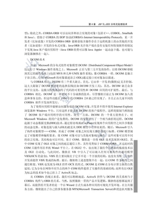第4章    JSP 与 J2EE 分布式处理技术


型) 除此之外 CORBA ORB 可以访问多种语言实现的对象 包括 C++ COBOL Smalltalk
和 Java 借助于 CORBA 的 IIOP 协议(CORBA’s Internet Interoperability Protocol) 某一开
发者 比如说我 开发的 CORBA ORB 能够获取并操作存在于远程机器上的由其他的开发
者 比如说你 开发的分布式对象 Java ORB 允许客户端在没有安装任何特别软件的情况
下实现 Java 客户端应用程序 Java ORB 的类可以像 Java Applet 一起动态下载 也可能与
浏览器捆绑在一起

    DCOM 技术


    目前 Microsoft 的分布式组件对象模型 DCOM Distributed Componont Object Model
仅运行于 Windows 操作系统之上 Microsoft 正在与第三方开发商协作 以将 DCOM 移植
到其它的操作系统上(包括 MVS 和几种 UNIX 操作系统) 像 CORBA 一样 DCOM 是独立
  

于语言的 它用 Microsoft 的对象描述语言 ODL)通过接口对对象加以描述
    与 CORBA 相比 DCOM 有三个重大缺点 首先 它由单一开发者(微软)定义并控制
这大大限制了 DCOM 使用者的选择范围(比如 DCOM 开发工具) 其次 DCOM 缺乏众多
          

的平台支持 这极大程度地制约了代码的可重用性和 DCOM 应用的可扩展性 最后 与
CORBA 相比 DCOM 是一种相对不十分成熟的技术 尽管微软目前正为 DCOM 加入消
息和事务支持 但这些功能在 1994 年的 CORBA 2.0 就已经实现了 并且正由几家不同的
           

CORBA 软件开发商所发行
    为了使得应用程序能够访问服务端的 DCOM 对象 开发者不得不使用 Internet Explorer
                         

浏览器和 Windows 平台 只有这样才能支持 DCOM 的客户端程序 这样的限制当然削弱
了 DCOM 客户端应用程序的可用性 而另一方面 DCOM 的一个重大优势在于 对
Microsoft Windows 的用户是免费的 DCOM 的发展经历了一个相当曲折的过程 DCOM
                                 

起源于动态数据交换(DDE)技术 通过剪切/粘贴(Cut/Paste)实现两个应用程序之间共享数据
的动态交换 对象连接与嵌入(OLE)就是从 DDE 模型中引伸而来的 随后 Microsoft 引入
了构件对象模型      COM 形成了 COM 对象之间实现互操作的接口标准 COM 模型规
                                         

定了对象模型和编程要求 使 COM 对象可以与其他对象相互操作 这些对象可以用不同
的语言实现 其结构也可以不同 基于 COM 微软进一步将 OLE 技术发展到 OLE2 其
中 COM 实现了 OLE 对象之间的底层通信工作 其作用类似于 CORBA/ORB 不过此时的
                                                 

COM 只能作用在单机 Wintel 平台上 在 OLE2 中 也出现了我们今天熟知的拖放技术以
及 OLE 自动化 与此同时 微软在 VB 中引入了可以嵌入任何可视构件的通用模型
VBX(OCX 的前身) VBX 的主要局限在于它并不是一个开放的结构 也没有为第三方软件
                                                         	

开发商提供 VBX 集成的标准 最后 微软将上述思想集中在一起 以 COM 作为构件之间
通信框架 VBX 也发展为 OLE 控件 OCX 的形式 DCOM 是 COM 在分布计算方面的自然
延续 它为分布在网络不同节点的两个 COM 构件提供了互操作的基础结构 而所有以 OLE
为标志的技术如今也已挂上了 ActiveX 标志
   从 CORBA 的观点来看 我们可以粗略地说 ActiveX 控件与 DCOM 的关系相当于
CORBA 构件与 ORB 的关系 当然 按照微软一贯的产品开发逻辑 微妙的思想都退到了
幕后 而提供给开发者的是一个以 Wizard 方式生成各种应用的可视化开发环境 在公共服
务方面 微软提出了自己的事务服务器 MTS(Microsoft Transaction Server)和消息队列服务
 