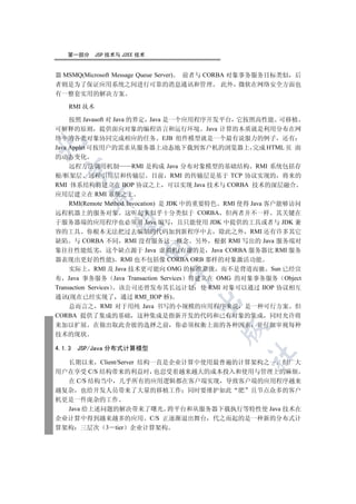 第一部分      JSP 技术与 J2EE 技术


器 MSMQ(Microsoft Message Queue Server) 前者与 CORBA 对象事务服务目标类似 后
者则是为了保证应用系统之间进行可靠的消息通讯和管理 此外 微软在网络安全方面也
有一整套实用的解决方案

    RMI 技术

     按照 Javasoft 对 Java 的界定 Java 是一个应用程序开发平台 它按照高性能 可移植
可解释的原则 提供面向对象的编程语言和运行环境 Java 计算的本质就是利用分布在网
络中的各类对象协同完成相应的任务 EJB 组件模型就是一个最有说服力的例子 还有


Java Applet 可按用户的需求从服务器上动态地下载到客户机的浏览器上 完成 HTML 页 面
的动态变化
     远程方法调用机制            RMI 是构成 Java 分布对象模型的基础结构 RMI 系统包括存
  

根/框架层 远程引用层和传输层 目前 RMI 的传输层是基于 TCP 协议实现的 将来的
RMI 体系结构将建立在 IIOP 协议之上 可以实现 Java 技术与 CORBA 技术的深层融合
应用层建立在 RMI 系统之上
          

     RMI(Remote Method Invocation) 是 JDK 中的重要特色 RMI 使得 Java 客户能够访问
远程机器上的服务对象 这听起来似乎十分类似于 CORBA 但两者并不一样 其关键在
于服务器端的应用程序也必须用 Java 编写 且只能使用 JDK 中提供的工具或者与 JDK 兼
           

容的工具 你根本无法把过去编制的代码加到新程序中去 除此之外 RMI 还有许多其它
缺陷 与 CORBA 不同 RMI 没有服务这一概念 另外 根据 RMI 写出的 Java 服务端对
                          

象往往性能低劣 这个缺点源于 Java 虚拟机(有趣的是 Java CORBA 服务器比 RMI 服务
器表现出更好的性能) RMI 也不包括像 CORBA ORB 那样的对象激活功能
     实际上 RMI 及 Java 技术更可能向 OMG 的标准靠拢 而不是背道而驰 Sun 已经宣
                               

布 Java 事务服务 Java Transaction Services 将建立在 OMG 的对象事务服务 Object
Transaction Services 该公司还曾发布其长远计划 使 RMI 对象可以通过 IIOP 协议相互
通讯(现在已经实现了 通过 RMI_IIOP 桥)
                                     

     总而言之 RMI 对于用纯 Java 书写的小规模的应用程序来说 是一种可行方案 但
CORBA 提供了集成的基础 这种集成是指新开发的代码和已有对象的集成 同时允许将
来加以扩展 在做出取此舍彼的选择之前              你必须权衡上面的各种因素 并仔细审视每种
                                            

技术的现状

4.1.3   JSP/Java 分布式计算模型
                                                   	

  长期以来 Client/Server 结构一直是企业计算中使用最普遍的计算架构之一 但广大
用户在享受 C/S 结构带来的利益时 也忍受着越来越大的成本投入和使用与管理上的麻烦
  在 C/S 结构当中 几乎所有的应用逻辑都在客户端实现 导致客户端的应用程序越来
越复杂 也给开发人员带来了大量的移植工作 同时要维护如此 肥 且节点众多的客户
机更是一件庞杂的工作
  Java 给上述问题的解决带来了曙光 跨平台和从服务器下载执行等特性使 Java 技术在
企业计算中得到越来越多的应用 C/S 正逐渐退出舞台 代之而起的是一种新的分布式计
算架构 三层次 3 tier 企业计算架构
 