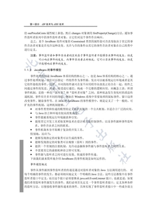 第一部分    JSP 技术与 J2EE 技术


给 ourPriceInCents 属性赋上新值 然后 changes 对象调用 firePropertyChange()方法 通知事
件监听者队列中的事件监听者对象 让它们对这个事件作出响应
    总之 某个 JavaBean 组件对象的 Constrained 类型的属性值可否改变取决于其它的事
件否决者对象是否允许这种改变 允许与否的条件由其它的事件否决者对象在自己的类中
进行定义

    注意 事件监听者和事件否决者的区别在于事件监听者不能够否决事件的发生 但是
       可以响应事件的发生 而事件否决者正好相反 它可以否决事件的发生 但是


       不能够响应事件的发生

1.1.3   JavaBeans 的事件模型
  

  事件处理机制是 JavaBeans 体系结构的核心之一 也是 Java 体系结构的核心之一 通
过事件处理机制 我们可以指定一些组件作为事件源 发出可以被系统运行环境或者是其
它组件接收的事件 这样 不同的组件就可在某个应用程序内部真正结合在一起 组件之
          

间通过事件的发送 传递 接受进行通信 构成一个完整的逻辑应用 从概念上讲 所谓
事件机制 是指一种在 源对象 和 监听者对象 之间 某种状态发生变化时的消息传
递机制 事件有许多不同的用途 例如在 Windows 系统中常要处理的鼠标事件 窗口边界
           

改变事件 键盘事件等 在 Java 和 JavaBeans 的事件模型中 则是定义了一个一般的 可
扩充的事件机制 这种机制能够
    对事件类型和传递的模型的定义和扩充提供一个公共框架 并适合于广泛的应用
                          

    与 Java 语言和环境有较高的集成度
    事件能被系统运行环境捕获和引发
    能使其它开发工具采取某种技术在设计时直接控制事件 以及事件源和事件监听
                              

    者 事件否决者之间的联系
    事件机制本身不依赖于复杂的开发工具
                                     

  特别地 还应当
    能够发现指定的对象类可以生成的事件
    能够发现指定的对象类可以观察 监听 到的事件
                                             

    提供一个常规的注册机制 允许动态操纵事件源与事件监听者之间的关系
    不需要其它的虚拟机和语言即可实现
    事件源与监听者之间可进行高效 快速的事件传递
                                                    	

  下面我们就来简单地介绍 JavaBeans 的事件机制是如何运作的

    事件模型概述

  事件从事件源到事件监听者的传递是通过对监听者对象的 Java 方法调用进行的 对
每个明确的事件的发生 都必须相应地定义一个明确的 Java 方法 这些方法都集中在事件
监听者接口中定义 而且这个接口必须要继承 java.util.EventListener 接口 也就是说 如果
我们希望监听事件源发生的事件 我们必须首先定义一个事件监听者接口 定义各种各样
的监听方法 以便接收事件源传递来的事件 具体实现了事件监听者接口中一些或全部方
 
