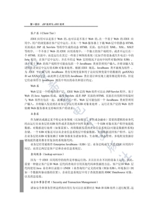 第一部分    JSP 技术与 J2EE 技术


   客户层     Client Tier

     J2EE 应用可以是基于 Web 的 也可以是不基于 Web 的 在一个基于 Web 的 J2EE 应
用中 用户的浏览器在客户层中运行 并从一个 Web 服务器上下载 Web 层中的静态 HTML
页面或由 JSP 或 Servlets 等程序生成的动态 HTML 页面 也许还有 XML XSL XSLT
等程序 一个不基于 Web 的 J2EE 应用系统中 一个独立的客户端程序 或者不运行在一
个 HTML 页面中 而是运行在其它一些基于网络的系统 比如手持设备或汽车电话 中的
Java 程序 在客户层中运行 并在不经过 Web 层的情况下访问中间件对象(例如 EJB)


该不基于 Web 的客户端程序可能也包括一个 JavaBeans 类来管理用户输入 并将该输入发
送到在企业层中运行的 EJB 对象来处理 根据 J2EE 规范 JavaBeans 类不被视为组件
为 J2EE 平台编写的 JavaBeans 类有实例变量和用于访问实例变量中的数据的 getXXX()
 

和 set XXX()方法 以此种方式使用的 JavaBeans 类在设计和实现上通常都是简单的 但是
它们必须符合 JavaBeans 规范中列出的命名和设计约定

   Web 层
           

    Web 层是一个特殊的客户层 J2EE Web 层的 Web 组件可以由 JSP/Servlet 程序 基于
Web 的 Java Applets 组成 调用 Servlets 或者 JSP 页面的 HTML 页面在应用程序组装时
            

与 Web 组件打包在一起 就像客户层一样 Web 层可能包括一个 JavaBeans 类来管理用
户输入 并将输入发送到在业务层中运行的 EJB 对象来处理 运行在客户层的 Web 组件
依赖 Web 服务器来支持响应客户的请求
                               

   业务层

  作为解决或满足某个特定业务领域 比如银行 零售或金融业 需要的逻辑的业务代
                                      

码由运行在业务层的 EJB 组件或者其他的中间件来执行 一个 EJB 对象从客户程序处接收
数据 对数据进行处理 如果需要 再将数据发送到企业信息系统层(可能是数据库系统)
存储 一个 EJB 对象还可以从企业信息系统层中检索数据 并将数据送回客户程序 运行
                                                

在业务层的 EJB 对象依赖于 EJB 容器来为诸如事务 生命期 状态管理 多线程及资源存
储池提供通常都非常复杂的系统级代码
  业务层经常被称作 Enterprise JavaBeans EJB 层 业务层构成了 3 层 J2EE 应用的中
                                                           

间层 而其它两层是客户层和企业信息系统层

   查询服务      lookup services
                                                           	

  因为一个 J2EE 应用程序的组件是单独运行的 并且往往在不同的设备上运行 因此
需要一种能让客户层和 Web 层代码查询并引用其他代码和资源的方法 客户层和 Web 层
代码使用 Java 命名和目录接口 JNDI 来查询用户定义的对象 例如 EJB 环境条目 例
如一个数据库驱动器的位置 企业信息系统层中用于查找资源的 JDBC DataSource 对象
以及消息连接

   安全和事务管理           Security and Transaction Management

   诸如安全和事务管理这样的应用行为可以在部署时在 Web 和 EJB 组件上进行配置 这
 