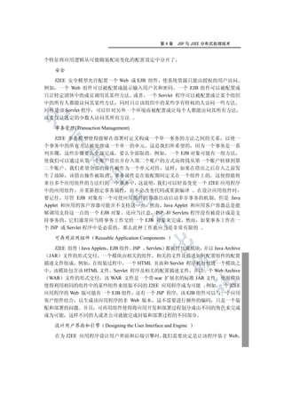 第4章     JSP 与 J2EE 分布式处理技术


个特征将应用逻辑从可能随装配而变化的配置设定中分开了

   安全

  J2EE 安全模型允许配置一个 Web 或 EJB 组件 使系统资源只能由授权的用户访问
例如 一个 Web 组件可以被配置成提示输入用户名和密码 一个 EJB 组件可以被配置成
只让特定团体中的成员调用其某些方法 或者 一个 Servlet 程序可以被配置成让某个组织
中的所有人都能访问其某些方法 同时只让该组织中的某些享有特权的人访问一些方法
同样是该 Servlet 程序 可以针对另外一个环境而被配置成让每个人都能访问其所有方法


或者仅让选定的少数人访问其所有方法

   事务管理(Transaction Management)
 

    J2EE 事务模型使得能够在部署时定义构成一个单一事务的方法之间的关系 以使一
个事务中的所有方法被处理成一个单一的单元 这是我们所希望的 因为一个事务是一系
列步骤 这些步骤要么全部完成 要么全部取消 例如 一个 EJB 对象可能有一组方法
         

使我们可以通过从第一个账户借出并存入第二个账户的方式而将钱从第一个账户转移到第
二个账户 我们希望全部的操作被作为一个单元对待 这样 如果在借出之后存入之前发
生了故障 该借出操作被取消 事务属性是在装配期间定义在一个组件上的 这使得能将
          

来自多个应用组件的方法归到一个事务中 这说明 我们可以轻易变更一个 J2EE 应用程序
中的应用组件 并重新指定事务属性 而不必改变代码或重新编译 在设计应用组件时
要记住 尽管 EJB 对象有一个可使应用组件的容器自动启动多步事务的机制 但是 Java
                        

Applet 和应用的客户容器可能并不支持这一点 然而 Java Applet 和应用客户容器总是能
够调用支持这一点的一个 EJB 对象 还应当注意 JSP 和 Servlets 程序没有被设计成是支
                                  

持事务的 它们通常应当将事务工作交给一个 EJB 对象来完成 然而 如果事务工作在一
个 JSP 或 Servlet 程序中是必需的 那么此种工作也应当是非常有限的

   可再用应用组件 Reusable Application Components
                                            

   J2EE 组件 Java Applets EJB 组件 JSP Servlets 都被打包成模块 并以 Java Archive
 JAR 文件的形式交付 一个模块由相关的组件 相关的文件及描述如何配置组件的配置
                                                      

描述文件组成 例如 在组装过程中 一个 HTML 页面和 Servlet 程序被打包进一个模块之
中 该模块包含该 HTML 文件 Servlet 程序及相关的配置描述文件 并以一个 Web Archive
 WAR 文件的形式交付 该 WAR 文件是一个带.war 扩展名的标准 JAR 文件 使用模块
                                                               	

使得利用相同的组件中的某些组件来组装不同的 J2EE 应用程序成为可能 例如 一个 J2EE
应用程序的 Web 版可能有一个 EJB 组件 还有一个 JSP 程序 该 EJB 组件可以与一个应用
客户组件结合 以生成该应用程序的非 Web 版本 这不需要进行额外的编码 只是一个装
配和部署的问题 并且 可再用组件使得将应用开发和部署过程划分成由不同的角色来完成
成为可能 这样不同的人或者公司就能完成封装和部署过程的不同部分

   设计用户界面和引擎         Designing the User Interface and Engine

   在为 J2EE 应用程序设计用户界面和后端引擎时 我们需要决定是让该程序基于 Web
 