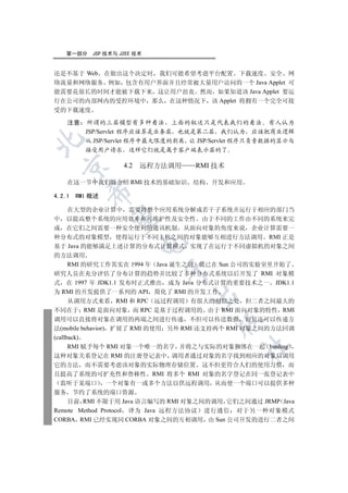 第一部分   JSP 技术与 J2EE 技术


还是不基于 Web 在做出这个决定时 我们可能希望考虑平台配置 下载速度 安全 网
络流量和网络服务 例如 包含有用户界面并且经常被大量用户访问的一个 Java Applet 可
能需要花很长的时间才能被下载下来 这让用户沮丧 然而 如果知道该 Java Applet 要运
行在公司的内部网内的受控环境中 那么 在这种情况下 该 Applet 将拥有一个完全可接
受的下载速度

   注意    所谓的三层模型有多种看法 上面的叙述只是代表我们的看法 有人认为
        JSP/Servlet 程序应该算是业务层 也就是第二层 我们认为 应该把商业逻辑


        从 JSP/Servlet 程序中最大限度的剥离 让 JSP/Servlet 程序只负责数据的显示与
        接受用户请求 这样它们就是属于客户端表示层的了

                   4.2   远程方法调用   RMI 技术
 


   在这一节中我们将介绍 RMI 技术的基础知识         结构 开发和应用
        

4.2.1 RMI 概述

   在大型的企业计算中 需要将整个应用系统分解成若干子系统并运行于相应的部门当
         

中 以提高整个系统的应用效率和可维护性及安全性 由于不同的工作由不同的系统来完
成 在它们之间需要一种安全便利的通讯机制 从面向对象的角度来说 企业计算需要一
种分布式的对象模型 使得运行于不同主机之间的对象能够互相进行方法调用 RMI 正是
                         

基于 Java 的能够满足上述计算的分布式计算模式 实现了在运行于不同虚拟机的对象之间
的方法调用
   RMI 的研究工作其实在 1994 年 Java 诞生之前 就已在 Sun 公司的实验室里开始了
                            

研究人员在充分评估了分布计算的趋势并比较了多种分布式系统以后开发了 RMI 对象模
式 在 1997 年 JDK1.1 发布时正式推出 成为 Java 分布式计算的重要技术之一 JDK1.1
为 RMI 的开发提供了一系列的 API 简化了 RMI 的开发工作
                                  

   从调用方式来看 RMI 和 RPC 远过程调用 有很大的相似之处 但二者之间最大的
不同在于 RMI 是面向对象 而 RPC 是基于过程调用的 由于 RMI 面向对象的特性 RMI
调用可以直接将对象在调用的两端之间进行传递 不但可以传送数据 而且还可以传递方
                                       

法(mobile behavior) 扩展了 RMI 的使用 另外 RMI 还支持两个 RMI 对象之间的方法回调
(callback)
      RMI 赋予每个 RMI 对象一个唯一的名字 并将之与实际的对象捆绑在一起 binding
                                             	

这种对象关系登记在 RMI 的注册登记表中 调用者通过对象的名字找到相应的对象后调用
它的方法 而不需要考虑该对象的实际物理存储位置 这不但更符合人们的使用习惯 而
且提高了系统的可扩充性和鲁棒性 RMI 将多个 RMI 对象的名字登记在同一张登记表中
  监听于某端口 一个对象有一或多个方法以供远程调用 从而使一个端口可以提供多种
服务 节约了系统的端口资源
    目前 RMI 不限于用 Java 语言编写的 RMI 对象之间的调用 它们之间通过 JRMP Java
Remote Method Protocol 译为 Java 远程方法协议 进行通信 对于另一种对象模式
CORBA RMI 已经实现同 CORBA 对象之间的互相调用 由 Sun 公司开发的进行二者之间
 