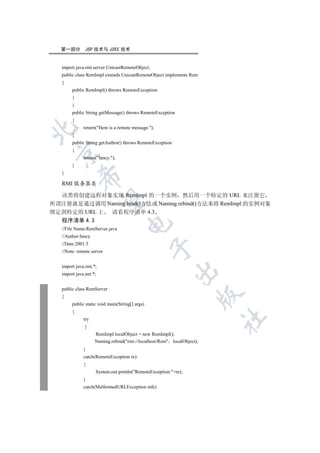 第一部分        JSP 技术与 J2EE 技术


   import java.rmi.server.UnicastRemoteObject;
   public class RemImpl extends UnicastRemoteObject implements Rem
   {
        public RemImpl() throws RemoteException
        {
        }
        public String getMessage() throws RemoteException
        {
              return(Here is a remote message.);


        }
        public String getAuthor() throws RemoteException
        {
 

              return(fancy.);
        }
   }
            

   RMI 服务器类

  该类将创建远程对象实现 RemImpl 的一个实例 然后用一个特定的 URL 来注册它
             

所谓注册就是通过调用 Naming.bind()方法或 Naming.rebind()方法来将 RemImpl 的实例对象
绑定到特定的 URL 上 请看程序清单 4.3
   程序清单 4.3
                                     

   //File Name:RemServer.java
   //Author:fancy
   //Date:2001.5
                                                 

   //Note: remote server


   import java.rmi.*;
                                                           

   import java.net.*;


   public class RemServer
                                                                        

   {
        public static void main(String[] args)
        {
                                                                        	

              try
              {
                    RemImpl localObject = new RemImpl();
                    Naming.rebind(rmi://localhost/Rem localObject);
              }
              catch(RemoteException re)
              {
                    System.out.println(RemoteException:+re);
              }
              catch(MalformedURLException mfe)
 
