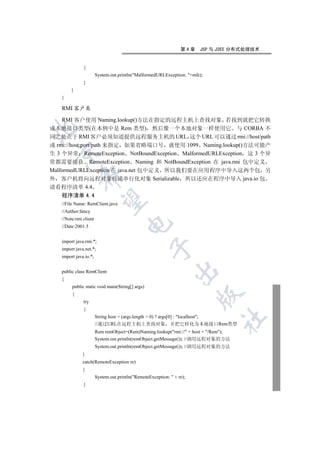 第4章   JSP 与 J2EE 分布式处理技术


              {
                       System.out.println(MalformedURLException: +mfe);
              }
        }
   }

   RMI 客户类

    RMI 客户使用 Naming.lookup()方法在指定的远程主机上查找对象 若找到就把它转换
成本地接口类型(在本例中是 Rem 类型) 然后像一个本地对象一样使用它 与 CORBA 不


同之处在于 RMI 客户必须知道提供远程服务主机的 URL 这个 URL 可以通过 rmi://host/path
或 rmi://host:port/path 来指定 如果省略端口号 就使用 1099 Naming.lookup()方法可能产
  

生 3 个异常 RemoteException NotBoundException MalformedURLException 这 3 个异
常都需要捕获 RemoteException Naming 和 NotBoundException 在 java.rmi 包中定义
MalformedURLException 在 java.net 包中定义 所以我们要在应用程序中导入这两个包 另
            

外 客户机将向远程对象传递串行化对象 Serializable 所以还应在程序中导入 java.io 包
请看程序清单 4.4
   程序清单 4.4
             

   //File Name: RemClient.java
   //Author:fancy
   //Note:rmi client
                                       

   //Date:2001.5


   import java.rmi.*;
                                                  

   import java.net.*;
   import java.io.*;
                                                              

   public class RemClient
   {
        public static void main(String[] args)
        {
                                                                       

              try
              {
                       String host = (args.length  0) ? args[0] : localhost;
                                                                              	

                       //通过URL在远程主机上查找对象 并把它转化为本地接口Rem类型
                       Rem remObject=(Rem)Naming.lookup(rmi:// + host + /Rem);
                       System.out.println(remObject.getMessage()); //调用远程对象的方法
                       System.out.println(remObject.getMessage()); //调用远程对象的方法
              }
              catch(RemoteException re)
              {
                       System.out.println(RemoteException:  + re);
              }
 