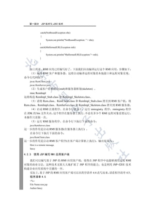 第一部分              JSP 技术与 J2EE 技术


                 catch(NotBoundException nbe)
                 {
                        System.out.println(NotBoundException:  + nbe);
                 }
                 catch(MalformedURLException mfe)
                 {
                        System.out.println(MalformedURLException:+ mfe);
                 }
            }


    }
  如上所述 RMI 应用已经编写好了 下面我们应该编译运行这个 RMI 应用 步骤如下
   1 编译 RMI 客户和服务器 这将自动编译远程对象的本地接口和远程对象实现
  

命令行代码如下
    javac RemClient.java
    javac RemServer.java
                

        2       生成客户存根模块(stub)和服务器框架(skeleton)
    rmic RemImpl
这将构造 RemImpl_Stub.class 和 RemImpl_Skeleton.class
                 

       3 请将 Rem.class RemClient.class 和 RemImpl_Stub.class 拷贝到 RMI 客户机 将
Rem.class RemImpl.class RemServer.class 和 RemImpl_Skeleton.class 拷贝到 RMI 服务器
                                       

       4 启动 RMI 注册程序 在命令行状态下 运行 rmiregistry 程序 rmiregistry 程序
在 JDK 的 bin 文件夹内 这个程序在服务器上执行 不论有多少个 RMI 远程对象需要运行
本操作只需做一次
                                                   

   5 运行 RMI 服务程序 在命令行下执行下面的命令
    java RemServer.class
这一步的作用是启动 RMI 服务器(在服务器上执行)
                                                              

  在命令行下执行下面的命令
    java RemClient.class
这一步的作用是启动 RMI 客户程序(在客户端计算机上执行) 输出结果为
                                                                           

    Here is a remote message.
    fancy

4.2.3   使用 JSP 编写 RMI 应用客户端
                                                                             	


  我们可以编写基于 JSP 的 RMI 应用客户端 使得在 JSP 程序中也能够调用远程 RMI
对象的商业方法 这种技术无疑大大地扩展了 JSP 程序的能力 也是利用 JSP+J2EE 技术
构建企业应用系统中关键的一环
  实际上 基于 JSP 的 RMI 应用客户端可以从程序清单 4.4 改写而来 请看程序清单 4.5
  程序清单 4.5
    %--
    File Name:rem.jsp
    Author:fancy
 