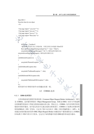 第4章     JSP 与 J2EE 分布式处理技术


    Date:2001.5
    Note:the client for rmi object
    --%


    %@ page import=” java.rmi.*” %
    %@ page import=”java.net.*” %
    %@ page import=”java.io.*” %
    %@ page import=”Rem.class” %
    %


    try
    {
           String host = localhost;
  

           //通过URL在远程主机上查找对象 并把它转化为本地接口Rem类型
           Rem remObject=(Rem)Naming.lookup(rmi:// + host + /Rem);
           out.println(remObject.getMessage()+”br”); //调用远程对象的方法
              

    out.println(remObject.getMessage()); //调用远程对象的方法
    }
    catch(RemoteException re)
               

    {
           out.println(RemoteException:  + re);
    }
                                      

    catch(NotBoundException nbe)
    {
           out.println(NotBoundException:  + nbe);
                                                    

    }
    catch(MalformedURLException mfe)
    {
                                                         

           out.println(MalformedURLException:+ mfe);
    }
    %
    程序清单 4.5 和程序清单 4.4 的输出结果一致
                                                                 


                                          4.3       CORBA 技术
                                                                         	

4.3.1     CORBA 技术简介

     公用对象请求代理程序体系结构 Common Object Request Broker Architecture 缩写
为 CORBA 是对象管理组织 Object Management Group 简称为 OMG 对应当今快速增
长的软硬件的协同工作能力的要求而提出的方案 简而言之 CORBA 允许应用程序和其
他的应用程序通讯 而不论它们在什么地方或者由谁来设计 CORBA 1.1 标准由对象管理
组织(OMG)在 1991 年发布 它定义了接口定义语言 IDL 和应用编程接口 API                   从
而通过实现对象请求代理 ORB Object Request Broker 来激活客户/服务器的交互 CORBA
2.0 标准于 1994 年的 12 月发布 它定义了如何跨越不同的 ORB 提供者而进行通讯
 