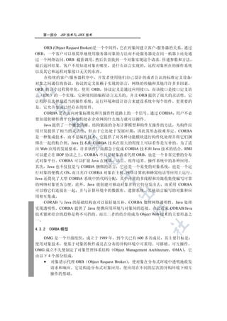 第一部分    JSP 技术与 J2EE 技术


   ORB (Object Request Broker)是一个中间件 它在对象间建立客户-服务器的关系 通过
ORB 一个客户可以很简单地使用服务器对象的方法而不论服务器是在同一机器上还是通
过一个网络访问 ORB 截获调用 然后负责找到一个对象实现这个请求 传递参数和方法
最后返回结果 客户不用知道对象在哪里 是什么语言实现的 远程对象所在的操作系统
以及其它和远程对象接口无关的东西
   在传统的客户/服务器程序中 开发者使用他们自己设计的或者公认的标准定义设备/
对象之间通信的协议 协议的定义依赖于实现的语言 网络的传输和其他许许多多因素
ORB 将这个过程简单化 使用 ORB 协议定义是通过应用接口 而该接口是接口定义语


言 IDL 的一个实现 它和使用的编程语言无关的 并且 ORB 提供了很大的灵活性 它
让程序员选择最适当的操作系统 运行环境和设计语言来建设系统中每个组件 更重要的
是 它允许集成已经存在的组件
  

   CORBA 是在面向对象标准化和互操作性道路上的一个信号 通过 CORBA 用户不必
要知道软硬件的平台和他们处在企业网的什么地方就可以操作
           

   Java 提供了一个概念清晰 结构紧凑的分布计算模型和构件互操作的方法 为构件应
用开发提供了相当的灵活性 但由于它还处于发展时期 因此其形态很难界定 CORBA
是一种集成技术 而不是编程技术 它提供了对各种功能模块进行构件化处理并将它们捆
            

绑在一起的粘合剂 Java 技术和 CORBA 技术在很大的程度上可以看作是互补的 为了适
应 Web 应用的发展要求 许多软件厂商都急于促成 CORBA 技术和 Java 技术的结合 RMI
可以建立在 IIOP 协议之上 CORBA 不只是对象请求代理 ORB 也是一个非常完整的分布
                         

式对象平台 CORBA 可以扩展 Java 在网络 语言 组件边界 操作系统中的各种应用
其次 Java 也不仅仅是与 CORBA 捆绑的语言 它还是一个易变的对象系统 也是一个运
行对象的便携式 OS 而且允许 CORBA 对象在主机 网络计算机和蜂窝电话等应用上运行
                              

Java 还简化了大型 CORBA 系统中的代码分配 其中内置的多线程和垃圾收集使编写可靠
的网络对象更为方便 此外 Java 能创建可移动对象并将它们分发出去 而采用 CORBA
可以将它们连接在一起 并与计算环境中的数据库 遗留系统 其他语言编写的对象和应
                                 

用相互集成
  CORAB 与 Java 的基础结构也可以很好地互补 CORBA 处理网络透明性 Java 处理
实现透明性 CORBA 提供了 Java 便携应用环境与对象间的连接 由此看来 CORAB/Java
                                      

技术紧密结合的趋势是势不可挡的 而且二者的结合将成为 Object Web 技术的主要形态之
一
                                            	

4.3.2   CORBA 模型

   OMG 是一个开放组织 成立于 1989 年 到今天已有 600 多名成员 其主要目标是
使用对象技术 使基于对象的软件成员在分布的异构环境中可重用 可移植 可互操作
OMG 成立不久便制定了对象管理体系结构 Object Management Architecture OMA 它
由以下 4 个部分组成
     对象请示代理 ORB Object Request Broker 使对象在分布式环境中透明地收发
        请求和响应      它是构造分布式对象应用   使应用在不同的层次的异构环境下相互
        操作的基础
 