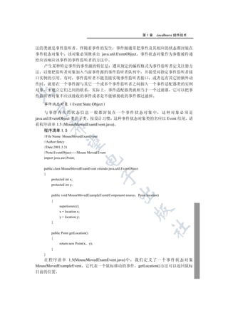 第1章   JavaBeans 组件技术


法的类就是事件监听者 伴随着事件的发生 事件源通常把事件及其相应的状态都封装在
事件状态对象中 该对象必须继承自 java.util.EventObject 事件状态对象作为参数被传递
给应该响应该事件的事件监听者的方法中
  产生某种特定事件的事件源的特征是 遵从规定的编程格式为事件监听者定义注册方
法 以便把监听者对象加入当前事件源的事件监听者队列中 并接受对指定事件监听者接
口实例的引用 有时 事件监听者不能直接实现事件监听者接口 或者还有其它的额外动
作时 就要在一个事件源与其它一个或多个事件监听者之间插入一个事件适配器类的实例
对象 来建立它们之间的联系 实际上 事件适配器类就相当于一个过滤器 它可以把事


件监听者对象不应该接收的事件或者是不能够接收的事件都过滤掉

   事件状态对象                  Event State Object
  

      与事件有关的状态信息一般都封装在一个事件状态对象中 这种对象必须是
java.util.EventObject 类的子类 按设计习惯 这种事件状态对象类的名应以 Event 结尾 请
看程序清单 1.5 (MouseMovedExamEvent.java)
            

   程序清单 1.5
   //File Name: MouseMovedExamEvent
   //Author:fancy
             

   //Date:2001.3.31
   //Note:EventObject-----Mouse Moved Event
   import java.awt.Point;
                                     


   public class MouseMovedExamEvent extends java.util.EventObject
   {
                                                

        protected int x;
        protected int y;
                                                        

        public void MouseMovedExampleEvent(Component source Point location)
        {
              super(source);
                                                                    

              x = location.x;
              y = location.y;
        }
                                                                          	

        public Point getLocation()
        {
              return new Point(x y);
        }
   }
    在 程 序 清 单 1.5(MouseMovedExamEvent.java) 中 我 们 定 义 了 一 个 事 件 状 态 对 象
MouseMovedExampleEvent 它代表一个鼠标移动的事件 getLocation()方法可以返回鼠标
目前的位置
 