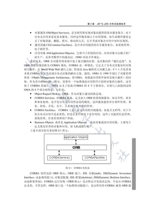 第4章   JSP 与 J2EE 分布式处理技术


      对象服务 OS(Object Services) 是为使用和实现对象而提供的基本服务集合 对于
      分布式应用来说是基本服务 同时这些服务独立于应用领域 如生命循环服务定
      义了对象创建 删除 拷贝 移动的方式 它不考虑对象在应用中如何实现的
      通用设施 CE(Common Facilites) 是许多应用提供的共享服务集合 如系统管理
      电子邮件等
      应用对象 AO(Application Objects) 它相当于传统的应用 应用对象可由独立的厂
      商生产 是参考模型中的最高层 OMG 对此不作规定
   由此可见 ORB 在对象管理系统中处于最关键的位置 是对象间的 通信总线 为


ORB 制定的规范称为 CORBA 规范 CORBA 是一种规范 它定义了分布式对象如何实现
相互操作 在 World Wide Web 盛行之前 特别是 Java 编程语言风靡之前 C            开发者基
本将 CORBA 作为其高端分布式对象的解决方案 最初 OMG 在 1990 年制订了对象管理
  

体系 Object Management Architecture 即 OMA 来描述应用程序如何实现互操作 的时
候 作为其中(OMA)的一部分 需要有一个标准规范应用程序片段即对象的互操作 这导
         

致了 CORBA 的诞生 OMA 定义了组成 CORBA 的 4 个主要部分 分别与上面提到过的
OMA 的 4 个部分相对应 它们是
      Object Request Broker ORB 作为对象互通讯的软总线
          

      CORBA Services CORBA 服务 定义加入 ORB 的系统级服务 如安全性 命名
      和事务处理 是开发分布式应用所必需的模块 这些服务提供异步事件管理 事
      务 持续 并发 名字 关系和生存周期的管理
                        

      CORBA Facilities CORBA 工具 定义应用程序级服务 如复合文档等 对于开
      发分布式应用不是必需的 但是在某些情况下是有用的 这些工具提供信息管理
      系统管理 任务管理和用户界面
                                   

      Business Objects 或者是 Application Objects 商业对象或者应用对象 主要用于
      定义现实世界的对象和应用 如飞机或银行帐户
   上述 4 部分的关系如图 4.1 所示
                                         
                                                
                                                       	


                           图 4.1   CORBA 的组成

      CORBA 组件包括 ORB 核心 ORB 接口 IDL 存根(stub) DII(Dynamic Invocation
Interface 动态调用接口) 对象适配器 IDL 框架(skeleton) DSI(Dynamic Skeleton Interface
动态框架界面) CORBA 运行结构 ORB 核心 是由特定开发商决定的 不是由 CORBA
定义的 不管怎样 ORB 接口是一个标准的功能接口 是由所有的 CORBA 兼容 ORB 提
 