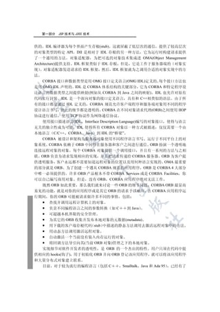 第一部分   JSP 技术与 J2EE 技术


供的 IDL 编译器为每个界面产生存根(stub) 这就屏蔽了低层次的通信 提供了较高层次
的对象类型的特定 API DII 是相对于 IDL 存根的另一种方法 它为运行时构建请求提供
了一个通用的方法 对象适配器 为把可选的对象技术集成进 OMA(Object Management
Architecture)提供支持 IDL 框架类似于 IDL 存根 但是 它是工作于服务器端的 对象实
现 对象适配器发送请求给 IDL 框架 然后 IDL 框架就为之调用合适的对象实现中的方
法
     CORBA 接口和数据类型是用 OMG 接口定义语言(OMG IDL)定义的 每个接口方法也
是用 OMG IDL 声明的 IDL 是 CORBA 体系结构的关键部分 它为 CORBA 和特定程序设


计语言的数据类型之间提供映射(例如从 CORBA 到 Java 之间的映射) IDL 也允许对原有
代码实行封装 IDL 是一个面向对象的接口定义语言 具有和 C++相类似的语法 由于所
有的接口都是通过 IDL 定义的 CORBA 规范允许客户端程序和服务端对象用不同的程序
 

设计语言书写 彼此的细节都是透明的 CORBA 在不同对象请求代理(ORB)之间使用 IIOP
协议进行通信 使用 TCP 协议作为网络通信协议
        

     使用接口描述语言(IDL Interface Description Language)编写的对象接口 使得与语言
无关的独立性成为可能 IDL 使得所有 CORBA 对象以一种方式被描述 仅仅需要一个由
本地语言 C/C++ CORBA Java 到 IDL 的“桥梁”
         

     CORBA 被设计和架构为服务端对象使用不同程序语言书写 运行于不同平台上的对
象系统 CORBA 依赖于 ORB 中间件在服务器和客户之间进行通信 ORB 扮演一个透明地
连接远程对象的对象 每个 CORBA 对象提供一个调用接口 并且有一系列的方法与之相
                       

联 ORB 负责为请求发现相应的实现 并且把请求传递给 CORBA 服务器 ORB 为客户提
供透明服务 客户永远都不需要知道远程对象的位置以及用何种语言实现的 OMA 最重要
的部分就是 ORB 为了创建一个遵从 CORBA 规范的应用程序 ORB 是 CORBA 4 大部分
                            

中唯一必须提供的 许多 ORB 产品根本不带 CORBA Services 或是 CORBA Facilities 你
可以自己编写商用对象 但是 没有 ORB CORBA 应用程序绝对无法工作
     既然 ORB 如此重要 那么我们就来讨论一些 ORB 的细节问题 CORBA ORB 最显而
                                   

易见的功能 就是对你的应用程序或是其它 ORB 的请求予以响应 在 CORBA 应用程序运
行期间 你的 ORB 可能被请求做许多不同的事情 包括
    查找并调用远程计算机上的对象
                                         

    负责不同编程语言之间的参数转换 如 C            到 Java
    可超越本机界限的安全管理
                                                	

    为其它的 ORB 收集并发布本地对象的元数据(metadata)
    用下载的客户端存根代码 stub 中描述的静态方法调用去激活远程对象中的方法
    用动态方法调用激活远程对象
    自动激活一个当前没有装入内存运行的对象
    将回调方法导引向其(当前 ORB 对象)管理之下的本地对象
  实现细节对软件开发者的透明性 是 ORB 的一个杰出的特性 用户只须在代码中提
供相应的 hooks(钩子) 用于初始化 ORB 并向 ORB 登记该应用程序 就可以将该应用程序
和大量分布式对象建立联系
  目前 对于较为流行的编程语言 包括 C            Smalltalk Java 和 Ada 95 已经有了
 