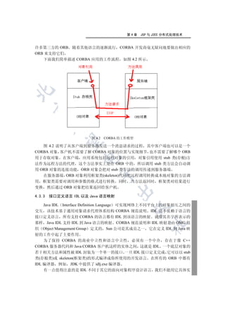 第4章   JSP 与 J2EE 分布式处理技术


许多第三方的 ORB 随着其他语言的逐渐流行 CORBA 开发商毫无疑问地要做出相应的
ORB 来支持它们
   下面我们简单描述 CORBA 应用的工作流程 如图 4.2 所示

  
          


                      图 4.2   CORBA 的工作模型
           

   图 4.2 说明了从客户端到服务器发送一个消息请求的过程 其中客户端也可以是一个
CORBA 对象 客户机不需要了解 CORBA 对象的位置与实现细节 也不需要了解哪个 ORB
                      

用于存取对象 在客户端 应用系统包括远程对象的引用 对象引用使用 stub 类(存根)方
法作为远程方法的代理 这个方法事实上是在 ORB 中的 所以调用 stub 类方法会自动调
用 ORB 对象的连接功能 ORB 对象会把对 stub 类方法的调用传递到服务器端
                              

   在服务器端 ORB 对象利用框架类(skeleton)代码把远程调用转换成本地对象的方法调
用 框架类需要对调用和参数的格式进行转换 同时                当方法返回时 框架类对结果进行
变换 然后通过 ORB 对象把结果返回给客户机
                                     

4.3.3   接口定义语言 IDL 以及 Java 语言映射

    Java IDL Interface Definition Language 可实现网络上不同平台上的对象相互之间的
                                            

交互 该技术基于通用对象请求代理体系结构 CORBA 规范说明 IDL 是不依赖于语言的
接口定义语言 所有支持 CORBA 的语言都有 IDL 到该语言的映射 就像其名字所表示的
那样 Java IDL 支持 IDL 到 Java 语言的映射 CORBA 规范说明和 IDL 映射是由 OMG 组
                                                  	

织 Object Management Group 定义的 Sun 公司是其成员之一 它在定义 IDL 到 Java 映
射的工作中起了主要作用
    为了保持 CORBA 的商业中立性和语言中立性 必须有一个中介 存在于像 C++
CORBA 服务器代码和 Java CORBA 客户机这样的实体之间 这就是 IDL 一个底层对象的
若干相关方法和属性被 IDL 封装为一个单一的接口 一旦 IDL 接口定义完成 它可以以 stub
类(存根类)或 skeleton(框架类)的形式编译成你所使用的开发语言 在所有的 ORB 中都有
IDL 编译器 例如 JDK 中提供了 idlj.exe 编译器
    有一点值得注意的是 IDL 不同于其它的面向对象程序设计语言 我们不能用它具体实
 