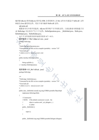 第4章   JSP 与 J2EE 分布式处理技术


编译器 idlj.exe 程序(idlj.exe 程序是 JDK 自带的程序 在 bin 文件夹中)把这个 hello.idl 文件
映射为 Java 源代码文件 用以下命令编译 Hello.idl 文件
     idlj hello.idl
     根据命令行中的不同选项 idlj.exe 程序将产生不同的文件 上面这条命令将创建子目
录 HelloApp 并在其中产生 5 个文件 HelloOperations.java _HelloStub.java Hello.java
HelloHelper.java HelloHolder.java
     这 5 个文件的程序清单如程序清单 4.7 4.11
   程序清单 4.7(HelloOperations.java)


   package HelloApp;
   /**
   * HelloApp/HelloOperations.java
  

   * Generated by the IDL-to-Java compiler (portable) version 3.0
   * from hello.idl
   * 1999年3月27日 18时22分21秒 CST
              

   */
   public interface HelloOperations
   {
               

         String sayHello ();
   } // interface HelloOperations
                                      

   程序清单 4.8(_HelloStub.java)
   package HelloApp;
                                                   

   /**
   * HelloApp/_HelloStub.java
   * Generated by the IDL-to-Java compiler (portable) version 3.0
                                                                  

   * from hello.idl
   * 1999年3月27日 18时22分21秒 CST
   */
   public class _HelloStub extends org.omg.CORBA.portable.ObjectImpl
                                                                        

         implements HelloApp.Hello
   {
         // Constructors
                                                                              	

         // NOTE: If the default constructor is used      the
         //         object is useless until _set_delegate (...)
         //         is called.
         public _HelloStub ()
         {
              super ();
         }


         public _HelloStub (org.omg.CORBA.portable.Delegate delegate)
 