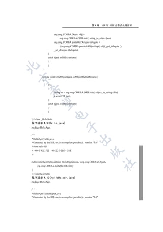 第4章      JSP 与 J2EE 分布式处理技术


                        org.omg.CORBA.Object obj =
                             org.omg.CORBA.ORB.init ().string_to_object (str);
                        org.omg.CORBA.portable.Delegate delegate =
                             ((org.omg.CORBA.portable.ObjectImpl) obj)._get_delegate ();
                        _set_delegate (delegate);
                  }
                  catch (java.io.IOException e)
                  {
                  }


           }


           private void writeObject (java.io.ObjectOutputStream s)


           {
                  try
                  {
         

                        String str = org.omg.CORBA.ORB.init ().object_to_string (this);
                        s.writeUTF (str);
                  }
          

                  catch (java.io.IOException e)
                  {
                  }
                                   

           }
} // class _HelloStub
程序清单 4.9(Hello.java)
                                               

package HelloApp;


/**
                                                          

* HelloApp/Hello.java
* Generated by the IDL-to-Java compiler (portable) version 3.0
* from hello.idl
* 1999年3月27日 18时22分21秒 CST
                                                                      

*/


public interface Hello extends HelloOperations org.omg.CORBA.Object
                                                                                 	

      org.omg.CORBA.portable.IDLEntity
{
} // interface Hello
程序清单 4.10(HelloHelper.java)
package HelloApp;


/**
* HelloApp/HelloHelper.java
* Generated by the IDL-to-Java compiler (portable) version 3.0
 