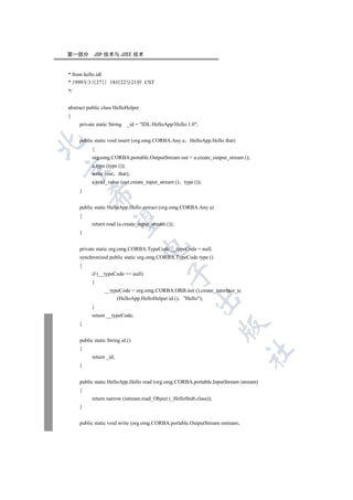 第一部分        JSP 技术与 J2EE 技术


* from hello.idl
* 1999年3月27日 18时22分21秒 CST
*/


abstract public class HelloHelper
{
     private static String   _id = IDL:HelloApp/Hello:1.0;


     public static void insert (org.omg.CORBA.Any a HelloApp.Hello that)


           {
           org.omg.CORBA.portable.OutputStream out = a.create_output_stream ();
           a.type (type ());


           write (out that);
           a.read_value (out.create_input_stream () type ());
     }
         


     public static HelloApp.Hello extract (org.omg.CORBA.Any a)
     {
          

           return read (a.create_input_stream ());
     }
                                    

     private static org.omg.CORBA.TypeCode __typeCode = null;
     synchronized public static org.omg.CORBA.TypeCode type ()
     {
                                              

           if (__typeCode == null)
           {
                 __typeCode = org.omg.CORBA.ORB.init ().create_interface_tc
                      (HelloApp.HelloHelper.id () Hello);
                                                         

           }
           return __typeCode;
     }
                                                                     


     public static String id ()
     {
                                                                              	

           return _id;
     }


     public static HelloApp.Hello read (org.omg.CORBA.portable.InputStream istream)
     {
           return narrow (istream.read_Object (_HelloStub.class));
     }


     public static void write (org.omg.CORBA.portable.OutputStream ostream
 
