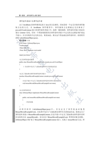 第一部分       JSP 技术与 J2EE 技术


   事件监听者接口与事件监听者

      由于 JavaBeans 的事件模型是基于 Java 的方法调用 因而需要一个定义并组织事件操
纵 方 法 的 方 式 在 JavaBeans 事 件 模 型 中 事 件 操 纵 方 法 都 被 定 义 在 继 承 了
java.util.EventListener 接口的事件监听者接口中 按照一般的规律 事件监听者接口的命名
要以 Listener 结尾 任何一个类如果想使用在事件监听者接口中定义的方法都必须扩展这
个接口 并且实现其中定义的方法 果真如此 那么这个类也就是事件监听者 请看程序
清单 1.6(ArbitraryObject.java)


   程序清单 1.6
   //File Name: ArbitraryObject.java
   //Author:fancy
  

   //Date:2001.3.31
   //Note: show JavaBean event model


   import java.beans.*;
             


   //定义事件状态对象类
   public class MouseMovedExampleEvent extends java.util.EventObject
              

   {
            // 在此类中包含了与鼠标移动事件有关的状态信息
   }
                                   


   //定义了鼠标移动事件的事件监听者接口
   interface MouseMovedExampleListener extends java.util.EventListener
                                             

   {
        //在这个接口中定义了鼠标移动事件监听者所应支持的方法
        void mouseMoved(MouseMovedExampleEvent mme);
                                                         

   }


   //定义事件监听者
                                                                    

   class ArbitraryObject implements MouseMovedExampleListener
   {
        public void mouseMoved(MouseMovedExampleEvent mme)
                                                                         	

        {
              //代码省略
        }


     在 程 序 清 单 1.6(ArbitraryObject.java) 中   首先定义了事件状态对象类
MouseMovedExampleEvent 在此类中包含了与鼠标移动事件有关的状态信息 接着定义了
事件监听者接口 MouseMovedExampleListener 在这个接口中定义了鼠标移动事件监听者所
应支持的方法 mouseMoved() 该方法以 MouseMovedExampleEvent 类型的对象为参数
ArbitraryObject 类扩展了 MouseMovedExampleListener 接口 实现了 mouseMoved 方法 所
 