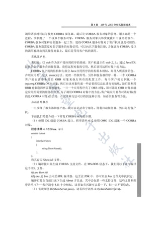第4章   JSP 与 J2EE 分布式处理技术


调用请求时可以寻找到 CORBA 服务器 最后是 CORBA 服务对象的管理 服务器是一个
进程 实例化了一个或多个服务对象 CORBA 服务对象具体实现接口中说明的操作
CORBA 服务对象和命名服务一起工作 使得 CORBA 服务对象对于客户机来说是可用的
CORBA 服务器需要对名字服务的对象引用 可以向名字服务注册 并保证向 CORBA 接口
的调用被路由到其服务对象上 最后是等待客户机的调用

     实现客户机

     类似地 以 stub 作为客户端应用程序的基础 客户机建立在 stub 之上 通过 Java IDL


提供的名字服务查询服务器 获得远程对象的引用 然后调用远程对象中的方法
     CORBA 客户机的结构和大部分 Java 应用程序的结构基本相似 即导入所需要的包
声明应用类 定义 main()方法 处理一些例外等 另外和服务器程序一样 一个 CORBA
    

客 户 机 也 需 要 本 地 的 ORB 对 象 来 执 行 所 有 的 配 置 工 作 每 个 客 户 机 实 例 化 一 个
org.omg.CORBA.ORB 对象 然后向该对象传递一些必要的信息以进行初始化 最后是利用
ORB 对象取得所需要的服务 一旦一个应用程序有了 ORB 对象 即可通过 ORB 对象来确
               

定应用所需要的服务的位置 为了调用 CORBA 对象中的方法 客户端应用要有对该对象(指
的是 CORBA 对象)的引用 有很多种方法可以得到这种引用 如命名服务等方法
                

     启动应用程序

     一旦实现了服务器和客户机 就可以启动名字服务 接着启动服务器 然后运行客户
机
                                     

     下面我们简要介绍一下开发 CORBA 应用的步骤
      1 使用 IDL 创建 CORBA 接口 程序清单 4.12 使用 OMG IDL 描述一个 CORBA
                                     

对象
     程序清单 4.12(Show.idl)
     module About
                                         

     {
          interface Show
          {
                                               

                string ShowName();
          };
     };
   将其存为 Show.idl 文件
                                                     	

     2 编译接口并生成 CORBA 支持文件            在 MS-DOS 状态下 我们用以下命令编译
这个 IDL 文件
     idlj.exe Show.idl
  idlj.exe 是 Sun 公司的 IDL 编译器 包含在 JDK 中 你可以在 bin 文件夹中找到它
  编译后将在当前目录下生成 About 子目录 其中会包括一些支持文件 这些文件和程
序清单 4.7     程序清单 4.11 十分相似 读者如有兴趣可以看一下 但一定不要修改
     3 实现服务器(ShowServer.java) 请看程序清单 4.13(showServer.java)
 