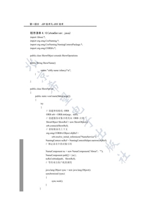 第一部分          JSP 技术与 J2EE 技术


程序清单 4.13(showServer.java)
import About.*;
import org.omg.CosNaming.*;
import org.omg.CosNaming.NamingContextPackage.*;
import org.omg.CORBA.*;


public class ShowObject extends ShowOperations
{


public String ShowName()
     {
          return nMy name isfancy!!n;
    }



}
         

public class ShowServer
{
     public static void main(String args[])
          

     {
          try
          {
                                   

                  // 创建和初始化 ORB
                  ORB orb = ORB.init(args null);
                  // 创建服务对象并将其向 ORB 注册
                                               

                  ShowObject ShowRef = new ShowObject();
                  orb.connect(ShowRef);
                  // 获取根命名上下文
                                                           

                  org.omg.CORBA.Object objRef =
                        orb.resolve_initial_references(NameService);
                  NamingContext ncRef = NamingContextHelper.narrow(objRef);
                  // 绑定命名中的对象引用
                                                                         


                  NameComponent nc = new NameComponent(About );
                  NameComponent path[] = {nc};
                                                                              	

                  ncRef.rebind(path ShowRef);
                  // 等待来自客户机的调用


                  java.lang.Object sync = new java.lang.Object();
                  synchronized (sync)
                  {
                        sync.wait();
                  }
          }
 