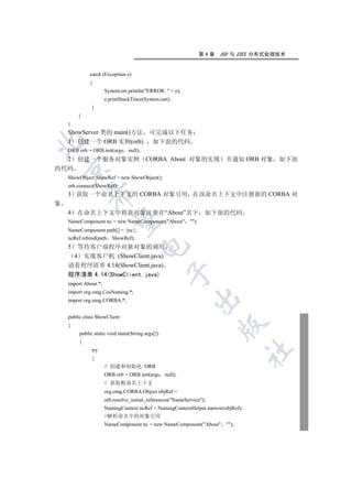 第4章    JSP 与 J2EE 分布式处理技术


              catch (Exception e)
              {
                      System.err.println(ERROR:  + e);
                      e.printStackTrace(System.out);
              }
        }
    }
    ShowServer 类的 main()方法 可完成以下任务
    1 创建一个 ORB 实例(orb) 如下面的代码


    ORB orb = ORB.init(args null);
    2   创建一个服务对象实例 CORBA About 对象的实现 并通知 ORB 对象 如下面
    

的代码
    ShowObject ShowRef = new ShowObject();
    orb.connect(ShowRef);
    3 获取一个命名上下文的 CORBA 对象引用 在该命名上下文中注册新的 CORBA 对
             

象
    4   在命名上下文中将新对象注册在“About”名下 如下面的代码
              

    NameComponent nc = new NameComponent(About );
    NameComponent path[] = {nc};
    ncRef.rebind(path ShowRef);
                                      

    5 等待客户端程序对新对象的调用
     4 实现客户机 (ShowClient.java)
    请看程序清单 4.14(ShowClient.java)
                                                  

    程序清单 4.14(ShowClient.java)
    import About.*;
    import org.omg.CosNaming.*;
                                                             

    import org.omg.CORBA.*;


    public class ShowClient
                                                                       

    {
         public static void main(String args[])
         {
              try
                                                                                  	

              {
                      // 创建和初始化 ORB
                      ORB orb = ORB.init(args null);
                      // 获取根命名上下文
                      org.omg.CORBA.Object objRef =
                      orb.resolve_initial_references(NameService);
                      NamingContext ncRef = NamingContextHelper.narrow(objRef);
                      //解析命名中的对象引用
                      NameComponent nc = new NameComponent(About );
 