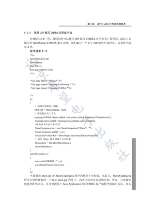 第4章      JSP 与 J2EE 分布式处理技术


4.3.5     使用 JSP 编写 CORBA 应用客户端

    和 RMI 技术一样 我们同样可以使用 JSP 编写 CORBA 应用的客户端程序 就以上文
编写的 ShowServer CORBA 服务为例 我们编写一个基于 JSP 的客户端程序 请看程序清
单 4.15
    程序清单 4.15
    %--
    File Name:show.jsp


    Author:fancy
    Date:2001.5
    Note:jsp client for corba
    --%
  


    %@ page import=”About.*” %
    %@ page import=”org.omg.CosNaming.* ”%
              

    %@ page import=”org.omg.CORBA.*”%


    %
               

    try
    {
           // 创建和初始化 ORB
                                      

          ORB orb = ORB.init(args null);
          // 获取根命名上下文
          org.omg.CORBA.Object objRef =orb.resolve_initial_references(NameService);
                                               

          NamingContext ncRef = NamingContextHelper.narrow(objRef);
          //解析命名中的对象引用
           NameComponent nc = new NameComponent(About );
                                                          

           NameComponent path[] = {nc};
           About.Show ShowRef = ShowHelper.narrow(ncRef.resolve(path));
           // 调用 Show 服务对象并打印结果
           String show = ShowRef.ShowName();
                                                                      

           out.println(show);
    }
    catch (Exception e)
                                                                                 	

    {
           out.println(ERROR :  + e) ;
           e.printStackTrace(System.out);
    }
    %
   不难看出 show.jsp 和 ShowClient.java 程序的代码十分相似 实际上 ShowClient.java
程序只要稍微修改一下就是 show.jsp 程序了 两者之间没有本质的区别 所以 只要我们
熟悉 JSP 的语法 并且掌握基于 Java Application 的 CORBA 客户端程序的编写方法 那么
 