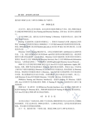 第一部分     JSP 技术与 J2EE 技术


我们就不难编写出基于 JSP 的 CORBA 客户端程序

                               4.4 JNDI 技术

   在本书中 我们已经多次提到 而且还将多次提到 JNDI 这个术语 那么 JNDI 到底是
什么概念呢?JNDI 指的是 Java Naming and Directory Interface 亦即 Java 命名和目录服务接
口
   在介绍 JNDI 之前 我们先让读者对 Naming 与 Directory 有最基本的认识 进而了解


使用 JNDI 的原因
   Naming 在电脑系统上是最基本的服务之一 借助名字(names)与对象 (objects)之间的
绑定 (binding) 对象使用者通过正确地描述上下文环境(Context)来存取调用欲使用的对象
  

例如 DNS 服务器将主机名称 Rainbow.pku.edu.cn 对应到 IP 地址 162.105.106.162 以方便
使用者记忆
     Directory 可视为 Naming 概念的扩充 让特定对象拥有属性 (attributes)以记录额外的
          

信息 于是 我们可以通过命名来查看(look up)对象并获得该对象的属性信息 或是利用
属性作为搜寻的过滤条件 (search filter) Directory 目前在电脑系统上较著名的应用系统与
架构有 Novell 公司的 NDS(Novell Directory Services) Sun 公司的 NIS(Network Information
           

Service) 与即将成为网络上一个新标准的 LDAP(Lightweight Directory Access Protocol)
     JNDI 有什么作用呢?利用 JNDI 我们可以在 Java 程序中(包括 Application Applet JSP
Servlet EJB RMI 等)存取或检索在 Directory 内的对象及其属性 例如以 Java 开发的电
                           

子邮件客户端程序能够通过 Directory 的方式来管理其中的通讯录 然而借助扩充 Directory
的信息 例如将打印的服务对象存入 Directory Java 程序就可以检索网络上符合要求的打
                                    

印对象 然后把数据传送至该打印对象 再调用物理上的打印机进行打印操作 换言之
支援 Directory 的 Java 程序将能把 Directory 中的对象当成 Java 的对象来使用
    JNDI(Java Naming and Directory Interface)是一套提供 Naming 和 Directory 功能的
                                           

API Java 应用程序开发者通过使用 JNDI 在 Naming 和 Directory 方面的应用上就有了通
用的标准
   JNDI 包含一组 API 和一组 SPI(Service Provider Interface) Java 程序通过 JNDI API 存
                                                   

取各种 Naming 和 Directory 服务 JNDI SPI 则使得各种 Naming 和 Directory 服务透明化
允许 Java 程序通过 JNDI API 来存取这些服务
                                                            	

                              4.5   本 章 小 结

  本章重点讲述了下面的内容 J2EE 平台的结构 RMI 模型的开发方法和应用 CORBA
的结构模型 开发方法和应用 JNDI 技术简介 与 EJB 技术相比 这些技术的重要性相对
较低 所以我们介绍得就比较简略
  在下一章 我们将开始一个新的主题 那就是 XML 技术与 JSP 技术的结合
 