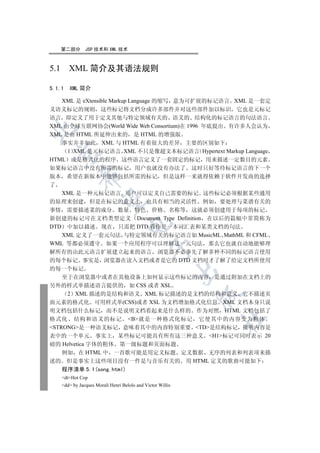 第二部分        JSP 技术和 XML 技术



5.1 XML 简介及其语法规则

5.1.1   XML 简介

   XML 是 eXtensible Markup Language 的缩写 意为可扩展的标记语言 XML 是一套定
义语义标记的规则 这些标记将文档分成许多部件并对这些部件加以标识 它也是元标记
语言 即定义了用于定义其他与特定领域有关的 语义的 结构化的标记语言的句法语言
XML 由全球互联网协会(World Wide Web Consortium)在 1996 年底提出 有许多人会认为


XML 是由 HTML 所延伸出来的 是 HTML 的增强版
   事实并非如此 XML 与 HTML 有着很大的差异 主要的区别如下
     1 XML 是元标记语言 XML 不只是像超文本标记语言 Hypertext Markup Language
  

HTML 或是格式化的程序 这些语言定义了一套固定的标记 用来描述一定数目的元素
如果标记语言中没有所需的标记 用户也就没有办法了 这时只好等待标记语言的下一个
            

版本 希望在新版本中能够包括所需的标记 但是这样一来就得依赖于软件开发商的选择
了
   XML 是一种元标记语言 用户可以定义自己需要的标记 这些标记必须根据某些通用
             

的原理来创建 但是在标记的意义上 也具有相当的灵活性 例如 要处理与菜谱有关的
事情 需要描述菜的成分 数量 特色 价格 名称等 这就必须创建用于每项的标记
新创建的标记可在文档类型定义 Document Type Definition 在以后的篇幅中常简称为
                                   

DTD 中加以描述 现在 只需把 DTD 看作是一本词汇表和某类文档的句法
   XML 定义了一套元句法 与特定领域有关的标记语言如 MusicML MathML 和 CFML
WML 等都必须遵守 如果一个应用程序可以理解这一元句法 那么它也就自动地能够理
                                               

解所有的由此元语言扩展建立起来的语言 浏览器不必事先了解多种不同的标记语言使用
的每个标记 事实是 浏览器在读入文档或者是它的 DTD 文档时才了解了给定文档所使用
的每一个标记
                                                            

    至于在浏览器中或者在其他设备上如何显示这些标记的内容 是通过附加在文档上的
另外的样式单描述语言提供的 如 CSS 或者 XSL
     2 XML 描述的是结构和语义 XML 标记描述的是文档的结构和意义 它不描述页
                                                            

面元素的格式化 可用样式单(CSS)或者 XSL 为文档增加格式化信息 XML 文档本身只说
明文档包括什么标记 而不是说明文档看起来是什么样的 作为对照 HTML 文档包括了
                                                                	

格式化 结构和语义的标记 B就是一种格式化标记 它使其中的内容变为粗体
STRONG是一种语义标记 意味着其中的内容特别重要 TD是结构标记 指明内容是
表中的一个单元 事实上 某些标记可能具有所有这三种意义 H1标记可同时表示 20
磅的 Helvetica 字体的粗体 第一级标题和页面标题
    例如 在 HTML 中 一首歌可能是用定义标题 定义数据 无序的列表和列表项来描
述的 但是事实上这些项目没有一件是与音乐有关的 用 HTML 定义的歌曲可能如下
    程序清单 5.1(song.html)
    dtHot Cop
    dd by Jacques Morali Henri Belolo and Victor Willis
 