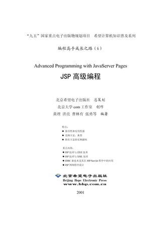 九五   国家重点电子出版物规划项目 希望计算机知识普及系列


           编程高手成长之路              6



 Advanced Programming with JavaServer Pages

            JSP 高级编程


          北京希望电子出版社 总策划
           北京大学 com 工作室 创作
         黄理 洪亮 曹林有 张勇等 编著


             特点
               指导性和实用性强
               范例丰富 典型
               附有丰富的实例源码


             重点内容
              JSP 技术与 J2EE 技术
              JSP 技术与 XML 技术
              JDBC 新技术及其在 JSP/Servlet 程序中的应用
              JSP 网络程序设计




                     2001
 