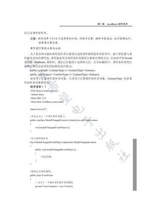 第1章   JavaBeans 组件技术


以它是事件监听者

   注意 程序清单 1.5/1.6 只是简单的示例 代码不完整 编译不会通过 也不能够运行
      读者务必要注意

   事件监听者的注册与注销

  为了把各种可能的事件监听者注册到合适的事件源的监听者队列中 建立事件源与事
件监听者间的事件流 事件源必须为事件监听者提供注册和注销的方法 在前面介绍 bound
类型的 JavaBeans 属性时 我们已经提到了这两种方法 在实际编程中 事件监听者的注


册和注销方法必须使用标准的设计格式
  public void add ListenerType( ListenerType listener)
  public void remove ListenerType( ListenerType listener)
 

  前者用于注册事件监听者对象 后者用于注销事件监听者对象 ListenerType 代表事
件监听者对象的类型
            

  程序清单 1.7
   //File Name:EventExam.java
   //Author:fancy
             

   //Date:2001.3.31
   //Note:show JavaBean event model
                                    

   import java.util.*;


   //首先定义了一个事件监听者接口
   public interface ModelChangedListener extends java.util.EventListener
                                                   

   {
        void modelChanged(EventObject e);
   }
                                                           


   //定义事件监听者
   class ModelChangedEventObject implements ModelChangedListener
                                                                      

   {
        public void modelChanged(EventObject e)
        {
                                                                             	

              //代码省略
        }



   //接着定义事件源类
   public class EventExam
   {
        // 定义了一个储存事件监听者的数组
        private Vector listeners = new Vector();
 