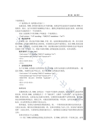 第5章   XML 简介


下面的格式
   处理指示名 处理指示信息 
  也就是说 XML 分析器可能对它并不感兴趣 而把这些信息原封不动地传给 XML 应
用程序 然后 这个应用程序来解释这个指示 遵照它所提供的信息进行处理 或者再把
它原封不动地传给下一个应用程序
  实际上前面例子中的 XML 声明就是一个处理指示
   ?xml version = 1.0 encoding = GB2312 standalone = no?
   6 样式表声明


   从本质上讲 样式表声明和 XML 声明一样 这两者都是处理指示的一种 但只有需
要对 XML 文档进行解析和显示的时候 才需要给出这两个处理指示 而且 XML 的语法规
定 XML 文档的第一行必须是 XML 声明 两者都出现时文档类型声明和样式表声明必须
 

分别位于第三行和第二行 例如下面的 XML 文档就是格式良好的 具有良构性
   程序清单 5.3(test.xml)
            

   ?xml version=1.0 encoding=GB2312 standalone=no?
   ?xml-stylesheet type=text/xsl href=mystyle.xsl?
   学生
   姓名许国华/姓名
             

   /学生
   7. 文档类型声明
   为了对 XML 文档进行文档类型定义 在 XML 文档中必须进行文档类型的说明 一般
                                   

是在 XML 风格样式表声明之后 如下的 XML 文档就是有效的
   ?xml version=1.0 encoding=GB2312 standalone=no?
   ?xml-stylesheet type=text/xsl href=mystyle.xsl?
                                               

   !DOCTYPE 根元素名 SYSTEM mydtd.dtd 
   学生
   姓名方中星/姓名
                                                           

   /学生

   物理结构
                                                             

   从物理结构上讲 XML 文档是由一个或多个存储单元构成的 这些存储单元就是所谓
的实体 所有的 XML 文档都包含了一个 根实体 又称作 文档实体 这个实体是由
XML 本身给出的 无需显式定义就可以使用 它指的其实就是整个文档的内容 是 XML
                                                               	

语法分析器处理的起点 除此之外 可能还需要用到其他一些实体 这些实体都用名字来
标识 在文档类型定义 DTD 中给出定义
   简单地说 实体充当着和别名类似的角色 即 一个简单的实体名称可以用来代表一
大段文本内容 像任何计算机别名系统一样 实体引用简化了录入工作 因为每当要使用
同样一大段文本时 只需使用它的别名就可以了 处理器会自动把这个别名替换为相应的
文本
   实体引用有以下几点规则
    1 除了 XML 标准规定的预定义实体以外 在 XML 文档引用一个实体之前 必须
 