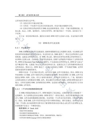 第二部分     JSP 技术和 XML 技术


已经对此实体进行过声明
    2 实体引用中不能出现空格
    3 尽管在一个实体中可以再引用其他实体 但是不能出现循环引用
    4 实体引用的文档必须符合 XML 语法的种种要求 任何一个独立的逻辑要素 比
如元素 标记 注释 处理指令 实体引用等等 都不能开始于一个实体 而结束于另一
个实体
   至于这一部分的详细内容 我们在后面的 DTD 的学习会深入讨论 在这里就不再赘
述了



                            5.2 DTD 的书写及实例
  

5.2.1   什么是 DTD

   XML 的精髓就是基于信息描述的 能够体现数据信息之间逻辑关系的 可以确保文件
          

的易读性和易搜索性的自定义标记 为支持词汇表 XML 提供了一种定义文档结构与元素
的机制 这就是文档类型定义 对 XML 的元素 属性及实体等读者都已经似曾相识了
而 DTD 正是把元素 元素属性 实体等包容进来 给整个文档提供声明保证了文档的有效
           

性 DTD 是 Document Type Definition 的简写 中文意思是文档类型定义 DTD 是“元标记”
这个概念的产物 它描述了标记语言的语法和词汇表 也就是定义了文件的整体结构以及
文件的语法 简而言之 DTD 规定了一个语法分析器为了解释一个“有效的”XML 文件所
                            

需要知道的所有规则的细节
   DTD 可以是一个完全独立的文件 也可以在 XML 文件中直接设定 所以 DTD 分为
外部 DTD 在 XML 文件中调用另外已经编辑好的 DTD 和内部 DTD 在 XML 文件中直
                                     

接设定 DTD 两种 比如 有几十家相互联系的 合作伙伴关系的公司 厂商 他们相互
之间的交换电子文档都是用 XML 文档 那么我们可以将这些 XML 文档的 DTD 放在某个
地方 让所有交换的 XML 文档都使用此 DTD 这是最方便的做法 同时也适用于公司内
                                               

部的 XML 文件使用

5.2.2   一个 DTD 的实例的简单分析
                                                     

  在 XML 所描述的指标语言中 DTD 便提供了语法规定 以便给各个语言要素赋予一
定的顺序 为了说明特定的语法规则 DTD 采用了一系列正则式 语法分析器将这些正则
                                                          	

式与 XML 文件内部的数据模式相匹配 从而判别一个文件是否是有效的 匹配被严格执
行 因此 如果 XML 文件中有任何信息不符合 DTD 的规定 都不会通过 读者可以先看
下面一个实例 从后面的简单分析可以了解 DTD 的基本设计格式 (此文件只是 DTD 定义
在浏览器中会显示一个树状列表)
  程序清单 5.4 (book.dtd)
    !DOCTYPE BOOKS[
    !ELEMENT BOOKS(BOOK+)
    !ELEMENT BOOK(AUTHOR TITLE     DESCRIPTION PRICE)
    !ATTLIST BOOK language CDATA #REQUIRED
 