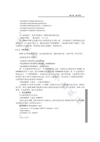 第5章   XML 简介


     !ELEMENT AUTHOR (#PCDATA)+
     !ELEMENT DESCRIPTION (#PCDATA)
     !ELEMENT PRICE(QUANTITY CURRENCY)
     !ELEMENT QUANTITY (#PCDATA)
     !ELEMENT CURRENCY (#PCDATA)
     ]
     从上面的例子 读者不难看出 DTD 的基本格式是
     !DOCTYPE
             根元素名  [ ]


  其中!DOCTYPE 是关键字表示文档类型定义开始 而[ ]中则包括了文档类型定义的
实际内容 在上面这个例子中 我们还看到了!ELEMENT !ALLIST 这两个关键字 它们
分别承担了元素组成 类型的定义和元素属性 类型的定义
  

5.2.3     DTD 语法

     DTD 有 4 种类型的声明                即元素类型声明              属性列表声明      实体声明   符号声明
             

     元素类型声明            ETD

     下面是两个典型的元素类型声明
              

     !ELEMENT STUDENT (NAME ADDRESS)
   !ELEMENT STUDENT (#PCDATA)
   第一个元素类型声明定义了一个STUDENT元素 并规定该元素必须有 NAME 和
                                   

ADDRESS 两个子元素 而且 NAME 的位置必须在 ADDRESS 的前面 第二个元素类型声
明也定义了一个STUDENT 并规定该元素由纯文本的一般字符组成 元素类型声明不
但说明了每个文件中可能存在的元素 给出了元素的名字 而且给出了元素的具体类型
                                               

元素类型声明应该采用如下的结构
  !ELEMENT 元素名 元素内容描述 
  上面的例子中读者可以发现一个 XML 元素即可以是子元素的集合也可以是一段纯文
                                                          

本字符 事实上根据 XML 的标准可以将元素按内容划分为 4 类 空元素类型 ANY 元素
类型  父元素类型 混合元素类型
                                                                    

  1 空元素类型
  空元素类型定义方式为
  !ELEMENT 元素名 EMPTY
                                                                     	

  这类元素在 XML 文档中使用空元素标记 元素中没有内容 例如程序清单 5.5 的 XML
文档就是有效的 该代码可运行
  程序清单 5.5(student1.xml)
     ?xml version = 1.0 encoding=GB2312 standalone = yes?
     !DOCUMENT [
     !ELEMENT 学生 EMPTY
     ]
     学生/学生
 