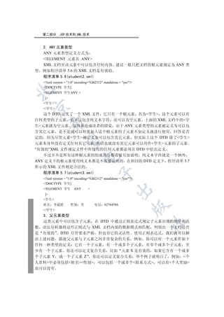 第二部分       JSP 技术和 XML 技术


  2. ANY 元素类型
  ANY 元素类型定义方式为
  !ELEMENT 元素名 ANY
  XML 文档里该元素中可以包含任何内容 建议一般只把文档的根元素规定为 ANY 类
型 例如程序清单 5.6 的 XML 文档是有效的
  程序清单 5.6(student2.xml)
  ?xml version = 1.0 encoding=GB2312 standalone = yes?
  !DOCTYPE 学生[


  !ELEMENT 学生ANY 
   ]
  学生
 

  /学生
   这个 DTD 定义了一个 XML 文件 它只有一个根元素 名为学生 这个元素可以有
任何类型的子元素 也可以包含纯文本字符 还可以为空元素 上面的 XML 文档中的学
          

生元素就为空元素 这容易造成读者的错觉 由于 ANY 元素类型的元素被定义为可以包
含其它元素 是不是就可以对要加入这个根元素的子元素不加定义就进行使用 回答是否
定的 因为尽管元素学生被定义为可以包含其它元素 但实际上这个 DTD 除了学生
           

元素本身外没有定义任何其它元素 所以也就没有其它元素可以用作学生元素的子元素
“有效的”XML 文件规定文件中所使用的任何元素都必须在 DTD 中给出定义
   不过并不是所有这种根元素的组成部分都需要另加说明 纯文本字符就是一个例外
                                

ANY 定义下的根元素使用纯文本都是不需要说明的 在相同的 DTD 定义下 程序清单 5.7
所示的 XML 文件则是合法的
  程序清单 5.7(student3.xml)
                                            

  ?xml version = 1.0 encoding=GB2312 standalone = yes?
  !DOCTYPE 学生[
  !ELEMENT 学生        ANY       
                                                       

   ]
  学生
  姓名    李超群         性别 男            电话 62764586
                                                                 

  /学生
  3 父元素类型
  这类元素中可以包含子元素 在 DTD 中通过正则表达式规定子元素出现的顺序和次
                                                                 	

数 语法分析器将这些正则式与 XML 文档内部的数据模式相匹配 判别出一个文档是否
是 有效的 DTD 尽管要求严格 但也有它的灵活性 使用正则表达式 我们就可以解
决上述问题 描述父元素与子元素之间非常复杂的关系 例如 你可以对一个元素作如下
任何一种类型的定义 它有一个子元素 有一个或多个子元素 有零个或多个子元素 至
少有一个子元素 你还可以定义复合关系 比如 元素 X 是有效的 如果它含有一个或多
个子元素 Y 或一个子元素 Z 你还可以定义复合关系 举个例子就明白了 例如 个
人资料中必须包括姓名性别 可以包括一个或多个联系方式 可以有个人奖励
也可以没有
 