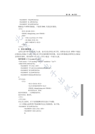 第5章   XML 简介


   !ELEMENT 学校(#PCDATA)
   !ELEMENT 系 (#PCDATA)
   !ELEMENT 宿舍(#PCDATA)
  根据这个 DTD 的描述 下面的 XML 片段是有效的
  学生
      姓名张风林/姓名
      EMAILzhang@etang .com/EMAIL
      地址
            学校北京科技大学/学校


            系机械工程系/系
            宿舍34楼345号/宿舍
      /地址
 

  /学生
  4 混合元素类型
  这类元素中即可以包含子元素 也可以包含纯文本字符 同样也可以在 DTD 中通过
          

正则表达式规定子元素 纯文本字符出现的顺序和次数 语法分析器通过同样的方式验证
文档的有效性 程序清单 5.11 中 学生就是一个混合元素
  程序清单 5.11(student5.xml)
           

  ?xml version = 1.0 encoding=GB2312 standalone = yes?
  !DOCTYPE CONTACTS [
     !ELEMENT 学生列表 ANY
                                

    !ELEMENT 学生(姓名|电话|EMAIL|#PCDATA)*
    !ELEMENT 姓名(#PCDATA)
    !ELEMENT 电话(#PCDATA)
                                            

    !ELEMENT EMAIL(#PCDATA)
  ]
  学生列表
                                                       

      学生
                 姓名雷雨风/姓名
                 电话(010)62345678/电话
                                                                 

                 EMAILzhang@etang.com/EMAIL
                 最喜爱的运动 游泳
  最喜欢的歌曲 一天到晚游泳的鱼
                                                                 	

  最喜欢的菜        酸菜鱼
  /学生
  /学生列表
  在定义元素时 在下还要提醒读者注意以下问题
   1 ETD(元素类型声明)的顺序是无关紧要的 如下例
  !ELEMENT 姓名(#PCDATA)
          !ELEMENT 联系人列表 ANY
          !ELEMENT 联系人(姓名)
           和
 