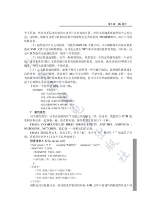 第5章   XML 简介


个人信息 所以你无法事先知道应该用什么作为缺省值 但你又的确需要提供每个人的信
息 这时候 你就可以把与联系信息相关的属性定义为必需的 REQUIRED 而且不用提
供缺省值
    2 属性值可有可无的属性 当使用 IMPLIED 关键字时 文法解释器不再强行要求
你在 XML 文件中给该属性赋值 而且也无需在 DTD 中为该属性提供缺省值 可以说 这
是对属性值有无的最低要求 现实中经常用到
    3 固定取值的属性 还有一种特殊情况 你需要为一个特定的属性提供一个缺省
值 并且不希望 XML 文件的编写者把你的缺省值替代掉 这时候 就应该使用 FIXED 关


键字 同时为该属性提供一个缺省值
    4 定义缺省值的属性 如果不使用上面任何一种关键字的话 该种属性就是属于
这种类型 对于这种属性 你需要在 DTD 中为它提供一个缺省值 而在 XML 文件中可以
 

为该属性给出新的属性值来覆盖事先定义的缺省值 也可以不另外给出属性值 后一种情
况下它就默认为采用 DTD 中给出的缺省值
           

   下面举一个简单的 XML 代码片断
    !ATTLIST     大四学生
             身高 #CDATA #IMPLIED
             体重 #CDATA #IMPLIED
            

             联系信息 #CDATA #REQUIRED
             政治面貌#CDATA #FIXED 群众
             家庭出身 #CDATA 独生子女
                               

   2 属性类型
   对于属性类型 读者在前面的章节可能已经接触了一些 在这里 我想结合 DTD 的
实例再和读者一起熟悉一遍 读者都知道 属性类型主要有以下 10 种
                                         

   CDATA ENYMERATED ID IDREF IDREFS ENTITY ENTITIES NMTOKEN
NMTOKENS NOTATION 我们将一一分析它们的实例
                                                   

   CDATA 指的是纯文本 即由字符 符号  小于号  和引号  组成的字符
串 请看程序清单 5.12 这个节目单的例子
   程序清单 5.12(program.xml)
                                                               

   ?xml version = 1.0   encoding=GB2312   standalone = yes?
   !DOCTYPE 节目单[
     !ELEMENT 节目单 ANY
                                                                      	

     !ELEMENT 节目 (#PCDATA)
     !ATTLIST 节目 演员 CDATA
     ]
   节目单
       节目 演员=赵本山卖拐/节目
       节目 演员=冯巩 郭东林的寸进尺/节目
       节目 演员=郭达 蔡明西厢记节目
   /节目单
   属性也可以被描述为一组可接受的取值的列表 XML 文件中对属性的赋值将从这个列
 