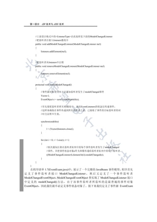 第一部分       JSP 技术与 J2EE 技术




        //上面设计格式中的ListenerType在此处即是下面的ModelChangedListener
        //把监听者注册入listeners数组中
        public void addModelChangedListener(ModelChangedListener mcl)
        {
             listeners.addElement(mcl);
        }


        //把监听者从listeners中注销


        public void removeModelChangedListener(ModelChangedListener mcl)
        {
             listeners.removeElement(mcl);
  


        protected void notifyModelChanged()
            

        {
             //事件源对象使用本方法通知监听者发生了modelChanged事件
             Vector l;
             

             EventObject e = new EventObject(this);


             //首先要把监听者拷贝到l数组中                       冻结EventListeners的状态以传递事件
                                       

             //这样来确保在事件传递到所有监听者之前                          已接收了事件的目标监听者的对
             //应方法暂不生效
                                                    

             synchronized(this)
             {
                   l = (Vector)listeners.clone();
                                                         

             }


             for (int i = 0; i  l.size(); i++)
             {
                                                                   

                   //依次通知注册在监听者队列中的每个事件监听者发生了modelChanged
                   //事件      并把事件状态对象e作为参数传递给监听者队列中的每个监听者
                   ((ModelChangedListener)l.elementAt(i)).modelChanged(e);
                                                                             	

             }
        }
    }
    在程序清单 1.7(EventExam.java)中 展示了一个完整的 JavaBeans 事件模型 程序首先
定 义 了 事 件 监 听 者 接 口 ModelChangedListener 然 后 又 定 义 了 一 个 事 件 监 听 者
ModelChangedEventObject ModelChangedEventObject 类实现了 ModelChangedListener 接口
中 定 义 的 modelChanged() 方 法 由 于 该 事 件 监 听 者 所 监 听 的 是 最 普 遍 的 事 件 对 象
EventObject 因此我们就不必定义事件状态对象了 接下来我们定义了事件源 EventExam
 