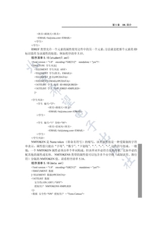 第5章   XML 简介


         姓名路朝天/姓名
      EMAILlu@sina.com/EMAIL
    /学生
  /学生
  IDREF 类型允许一个元素的属性使用文件中的另一个元素 方法就是把那个元素的 ID
标识值作为该属性的取值 例如程序清单 5.15
  程序清单 5.15(student7.xml)
  ?xml version = 1.0 encoding=GB2312   standalone = yes?


  !DOCTYPE 学生列表[
    !ELEMENT 学生列表 ANY
    !ELEMENT 学生(姓名         EMAIL)
 

    !ELEMENT 姓名(#PCDATA)
    !ELEMENT EMAIL(#PCDATA)
    !ATTLIST 学生 编号 ID #REQUIRED
    !ATTLIST 学生 导师 IDREF #IMPLIED
          

    ]


  学生列表
           

      学生 编号=2
                姓名路朝天/姓名
                EMAILlu@sina.com/EMAIL
                              

      /学生


      学生 编号=1 导师=58
                                            

                姓名雷雨风/姓名
                EMAILlei@etang.com/EMAIL
      /学生
                                                     

  /学生列表
  NMTOKEN 是 Name token
                  即命名符号 的缩写 该类属性值是一种受限制的字符
串表示 属性值只能由 字母      数字  下划线  .    - 这些符号组成 一般
                                                                   

地 一个 NMTOKEN 属性必须由单个单词构成 但该单词不必符合其他约束 比如不必匹
配其他的属性或实体 NMTOKENS 类型的属性值可以包含多个由空格 或制表符 换行
符 分隔的 NMTOKEN 值 请看程序清单 5.16
                                                                   	

  程序清单 5.16(data.xml)
  ?xml version = 1.0 encoding=GB2312   standalone = yes?
  !DOCUMENT 数据
  [!ELEMENT 数据(#PCDATA)
  !ATTLIST 数据
    安全性( ON | OFF ) OFF
    授权用户 NMTOKENS #IMPLIED
  ]
  数据 安全性=ON 授权用户 = Toms Cattuso
 