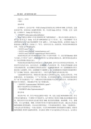 第二部分      JSP 技术和 XML 技术


   芝麻开门       123321
   /数据

   实体声明

  在 DTD 中 还可以声明一些称为 Entity(实体)的东西让 DTD 和 XML 文件使用 这就
是实体声明 实体实际上是属性类型的一种 可以把 Entity 看作是一个常量 它有一定的
值 在 DTD 中 Entity 的声明语法为
    !ENTITY entity-name entity-definition


    例如 我们在 DTD 中声明!ENTITY PC (#PCDATA) 那么在后面的元素设定中
就 可 以 使 用 这 个 Entity 来 代 替 “(#PCDATA)” 这 个 字 符 串 如 !ELEMENT 作 者
(#PCDATA)可以写成!ELEMENT 作者 PC; 引用 Entity 的时候 必须要在 Entity 名
 

称前面加上“”符号 后面加上“ ”符号 实体可以分为 内部实体 外部实体和参数实体
3 种 下面是 3 个典型的实体
    !ENTITY entity1  文本 
           

    !ENTITY entity2 SYSTEM /standard/legalnotice.xml
    !ENTITY entity3 SYSTEM /standard/logo.gif NDATA GIF87A
  内部实体是对文本字符串的命名如上例 3 个实体中的第一个 此后使用entity1 就相
            

当于插入了字符串 文本 内部实体经常用于定义重复出现的文本 或经常要求改动的文
本 如文档的修订情况记录
  外部实体是对其他外部文件的命名 它使得 XML 文件可以引用外部文件的内容 外
                                 

部文件可以包含文本 也可以包含二进制数据 与内部实体一样 外部文件将被插入实体
引用出现的位置 而且将随同文档的其余部分一起被解析器处理 对二进制数据的引用只
能出现于元素属性 因为二进制数据不可被解析 对二进制数据的引用通常用来提供图片
                                            

等 非 XML ”的内容 前面示例中的 2 3 两个实体声明即为外部实体声明
  与前面两种实体不同 参数实体只能出现于文档类型定义中 包括定义和引用 声明
参数实体时 名字前面要加一个 % ”和空格 在引用参数实体时 引用其他实体时使用
                                                       

的  ”符号也要改为 % ” 参数实体引用将直接展开为它所代表的文本 而其他实体引
用并不立即展开 例如我们声明了如下参数实体
                                                                 

    !ENTITY % personcontent #PCDATA | quote
   则用下面这种形式引用参数实体
    !ELEMENT allen (%personcontent;)*
                                                                 	

   符号声明

   和实体声明一样 符号声明也是属性声明的一种 实际上就是 NOTATION 类型 符号
声明允许属性值为一个 DTD 中声明的符号 这个类型对于使用非 XML 格式的数据非常有
用 现实世界中存在着很多无法或不易用 XML 格式组织的数据 例如图像 声音 影像
等等 对于这些数据 XML 应用程序常常并不提供直接的应用支持 通过为它们设定
NOTATION 类型的属性 可以向应用程序指定一个外部的处理程序 例如 当你想要为一
个给定的文件类型指定一个演示设备时 可以用 NOTATION 类型的属性作为触发 要使用
NOTATION 类型作为属性的类型 首先要在 DTD 中为可选用的记号作出定义 定义的方
 