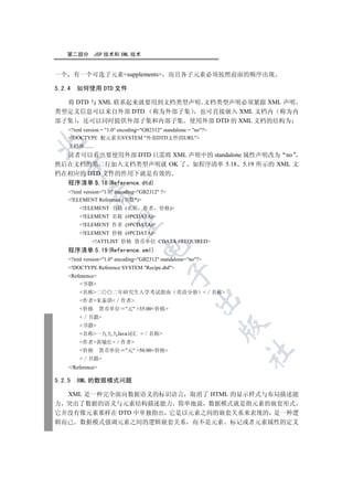 第二部分         JSP 技术和 XML 技术


一个 有一个可选子元素supplements                       而且各子元素必须按照前面的顺序出现

5.2.4   如何使用 DTD 文件

  将 DTD 与 XML 联系起来就要用到文档类型声明 文档类型声明必须紧跟 XML 声明
类型定义信息可以来自外部 DTD 称为外部子集     也可直接嵌入 XML 文档内 称为内
部子集 还可以同时提供外部子集和内部子集 使用外部 DTD 的 XML 文档的结构为
    ?xml version = 1.0 encoding=GB2312 standalone = no?
    !DOCTYPE 根元素名SYSTEM 外部DTD文件的URL


    文档体.......
  读者可以看出要使用外部 DTD 只需将 XML 声明中的 standalone 属性声明改为 no
然后在文档的第二行加入文档类型声明就 OK 了 如程序清单 5.18 5.19 所示的 XML 文
  

档在相应的 DTD 文件的作用下就是有效的
  程序清单 5.18(Reference.dtd)
    ?xml version=1.0 encoding=GB2312 ?
            

    !ELEMENT Reference (书籍*)
        !ELEMENT 书籍 (名称 作者               价格)
        !ELEMENT 名称 (#PCDATA)
             

        !ELEMENT 作者 (#PCDATA)
        !ELEMENT 价格 (#PCDATA)
              !ATTLIST 价格 货币单位 CDATA #REQUIRED
                                  

    程序清单 5.19(Reference.xml)
    ?xml version=1.0 encoding=GB2312 standalone=no?
    !DOCTYPE Reference SYSTEM Recipe.dtd
                                               

    Refenence
        书籍
        名称二         二年研究生入学考试指南                 英语分册         名称
                                                        

        作者朱泰琪 作者
        价格        货币单位 元 35.00价格
         书籍
                                                                  

        书籍
        名称一九九九Java词汇  名称
        作者黄敏红 作者
        价格        货币单位 元 50.00价格
                                                                      	

         书籍
    /Reference

5.2.5   XML 的数据模式问题

  XML 是一种完全面向数据语义的标识语言 取消了 HTML 的显示样式与布局描述能
力 突出了数据的语义与元素结构描述能力 简单地说 数据模式就是指元素的嵌套形式
它并没有像元素那样在 DTD 中单独指出 它是以元素之间的嵌套关系来表现的 是一种逻
辑而已 数据模式强调元素之间的逻辑嵌套关系 而不是元素 标记或者元素属性的定义
 