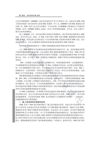 第二部分   JSP 技术和 XML 技术


已经有对象数据库 ODBMS 供应商为填补这个空白开发相关工具 包括访问 XML 资源
子集的查询接口及用来管理大容量 XML 资源的一些工具 ODBMS 可谓 XML 数据的天然
存储工具 XML 本质上是元素与对象的一个分层结构 而 ODBMS 又特别适合于存储层次
型数据 此外 ODBMS 能够在元素这一层次上管理和操纵数据 并在这一层次上提供了
极为完善的加锁模式
   除了 ODBMS 之外 将信息存储在传统的关系数据库 然后将查询结果转换为 XML
也是一种可行的方法 例如 在 Web 开发中使用 ADO 查询 ODBC 数据源然后将结果用
XML 来描述 使用这种方法的好处在于可以用标准 SQL 来获得结果集的 XML 表达 也许


在不远的将来 许多关系数据库会提供将查询结果直接转换为 XML 的机制

  面向 eb 的数据挖掘技术           XML 的数据模式优势在网络应用中的体现
 

  由于 XML 能够使不同来源的结构化的数据很容易地结合在一起 因而使搜索多样的
不兼容的数据库能够成为可能 从而为解决 Web 数据挖掘难题带来了希望 XML 的扩展
性和灵活性允许 XML 描述不同种类应用软件中的数据 从而能描述搜集的 Web 页中的数
      

据记录 同时 由于基于 XML 的数据是自我描述的 数据不需要有内部描述就能被交换
和处理
   Web 上的数据与传统的数据库中的数据不同 传统的数据库都有一定的数据模型
       

可以根据模型来具体描述特定的数据 而 Web 上的数据非常复杂 没有特定的模型描述
每一站点的数据都各自独立设计 并且数据本身具有自述性和动态可变性 因而 Web 上
                      

的数据具有一定的结构性 但因自述层次的存在 从而是一种非完全结构化的数据 这也
被称之为半结构化数据 半结构化是 Web 上数据的最大特点
  Web 数据挖掘技术首要解决半结构化数据源模型和半结构化数据模型的查询与集成问
                             

题 解决 Web 上的异构数据的集成与查询问题 就必须要有一个模型来清晰地描述 Web
上的数据 针对 Web 上的数据半结构化的特点 寻找一个半结构化的数据模型是解决问题
的关键所在 除了要定义一个半结构化数据模型外 还需要一种半结构化模型抽取技术
                                 

即自动地从现有数据中抽取半结构化模型的技术 面向 Web 的数据挖掘必须以半结构化模
型和半结构化数据模型抽取技术为前提
   以 XML 为基础的新一代 WWW 环境是直接面对 Web 数据的 不仅可以很好地兼容原
                                      

有的 Web 应用 而且可以更好地实现 Web 中的信息共享与交换 XML 可看作一种半结构
化的数据模型 可以很容易地将 XML 的文档描述与关系数据库中的属性一一对应起来
实施精确地查询与模型抽取
                                          	

   1 XML 对异源结构化数据的处理
   XML 给基于 Web 的应用软件赋予了强大的功能和灵活性 因此它给开发者和用户带
来了许多好处 比如进行更有意义的搜索 并且 Web 数据可被 XML 唯一地标识 没有 XML
搜索软件必须了解每个数据库是如何构建的 但这实际上是不可能的 因为每个数据库描
述数据的格式几乎都是不同的 由于不同来源数据的集成问题的存在 现在搜索多样的不
兼容的数据库实际上是不可能的 XML 能够使不同来源的结构化的数据很容易地结合在一
起 软件代理商可以在中间层的服务器上对从后端数据库和其它应用处来的数据进行集成
然后 数据就能被发送到客户或其他服务器做进一步的集合 处理和分发 XML 的扩展性
 