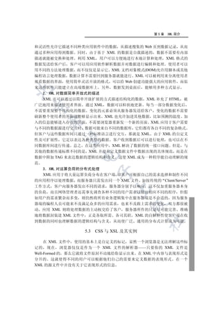 第5章   XML 简介


和灵活性允许它描述不同种类应用软件中的数据 从描述搜集的 Web 页到数据记录 从而
通过多种应用得到数据 同时 由于基于 XML 的数据是自我描述的 数据不需要有内部
描述就能被交换和处理 利用 XML 用户可以方便地进行本地计算和处理 XML 格式的
数据发送给客户后 客户可以用应用软件解析数据并对数据进行编辑和处理 使用者可以
用不同的方法处理数据 而不仅仅是显示它 XML 文档对象模式(DOM)允许用脚本或其他
编程语言处理数据 数据计算不需要回到服务器就能进行 XML 可以被利用来分离使用者
观看数据的界面 使用简单灵活开放的格式 可以给 Web 创建功能强大的应用软件 而原
来这些软件只能建立在高端数据库上 另外 数据发到桌面后 能够用多种方式显示


  2 XML 对数据简单开放式的描述
  XML 还可以通过以简单开放扩展的方式描述结构化的数据 XML 补充了 HTML 被
广泛地用来描述使用者界面 通过 XML 数据可以粒状地更新 每当一部分数据变化后
 

不需要重发整个结构化的数据 变化的元素必须从服务器发送给客户 变化的数据不需要
刷新整个使用者的界面就能够显示出来 XML 也允许加进其他数据 比如预测的温度 加
      

入的信息能够进入存在的页面 不需要浏览器重新发一个新的页面 XML 应用于客户需要
与不同的数据源进行交互时 数据可能来自不同的数据库 它们都有各自不同的复杂格式
但客户与这些数据库间只通过一种标准语言进行交互 那就是 XML 由于 XML 的自定义
       

性及可扩展性 它足以表达各种类型的数据 客户收到数据后可以进行处理 也可以在不
同数据库间进行传递 总之 在这类应用中 XML 解决了数据的统一接口问题 但是 与
其他的数据传递标准不同的是 XML 并没有定义数据文件中数据出现的具体规范 而是在
                 

数据中附加 TAG 来表达数据的逻辑结构和含义 这使 XML 成为一种程序能自动理解的规
范
  3 XML 对运算负荷的分布式处理
                         

  XML 应用于将大量运算负荷分布在客户端 即客户可根据自己的需求选择和制作不同
的应用程序以处理数据 而服务器只需发出同一个 XML 文件 如按传统的 Client/Server
工作方式 客户向服务器发出不同的请求 服务器分别予以响应 这不仅加重服务器本身
                              

的负荷 而且网络管理者还需事先调查各种不同的用户需求以做出相应不同的程序 但假
如用户的需求繁杂而多变 则仍然将所有业务逻辑集中在服务器端是不合适的 因为服务
器端的编程人员可能来不及满足众多的应用需求 也来不及跟上需求的变化 双方都很被
                                       

动 应用 XML 则将处理数据的主动权交给了客户 服务器所作的只是尽可能完善 准确
地将数据封装进 XML 文件中 正是各取所需 各司其职 XML 的自解释性使客户端在收
                                       	

到数据的同时也理解数据的逻辑结构与含义 从而使广泛 通用的分布式计算成为可能

                5.3   CSS 与 XSL 及其实例

     在 XML 文件中 使用的基本上是自定义的标记 显然一个浏览器是无法理解这些标
记的 现在 浏览器仅仅是作为一个 XML 文件的解析器——只要你的 XML 文件是
Well-Formed 的 那么它就将文件原封不动地给你显示出来 在 XML 中内容与表现形式是
分开的 这就使得不同的用户可以根据他们自己的需要来定义数据的表现形式 在一个
XML 的源文件中并没有关于它表现形式的信息
 