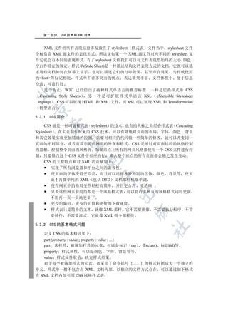 第二部分     JSP 技术和 XML 技术


  XML 文件的所有表现信息多发放在了 stylesheet 样式表 文件当中 stylesheet 文件
全权负责 XML 源文件的表现形式 所以说如果一个 XML 源文件对应不同的 stylesheet 文
件它就会有不同的表现形式. 有了 stylesheet 文件我们可以对文件表现型始终的大小 颜色
空白作特定的规定 样式单(Style Sheet)是一种描述结构文档表现方式的文档 它既可以描
述这些文档如何在屏幕上显示 也可以描述它们的打印效果 甚至声音效果 与传统使用
的font等标记相比 样式单有许多突出的优点 表达效果丰富 文档体积小 便于信息
检索 可读性好
    迄今为止 W3C 已经给出了两种样式单语言的推荐标准 一种是层叠样式单 CSS


  Cascading Style Sheets 另 一 种 是 可 扩 展 样 式 单 语 言 XSL eXtensible Stylesheet
Language CSS 可以展现 HTML 和 XML 文件 而 XSL 可以展现 XML 和 Transformation
  转型语言
  


5.3.1   CSS 简介
          

     CSS 就是一种叫做样式表 stylesheet 的技术 也有的人称之为层叠样式表 Cascading
Stylesheet 在主页制作时采用 CSS 技术 可以有效地对页面的布局 字体 颜色 背景
和其它效果实现更加精确的控制 只要对相应的代码做一些简单的修改 就可以改变同一
           

页面的不同部分 或者页数不同的网页的外观和格式 CSS 是通过对页面结构的风格控制
的思想 控制整个页面的风格的 如果站点上所有的网页风格都使用一个 CSS 文件进行控
制 只要修改这个 CSS 文件中相应的行 那么整个站点的所有页面都会随之发生变动
                         

     CSS 的主要特点和对 XML 的贡献如下
         实现了所有浏览器和平台之间的兼容性
         使页面的字体变得更漂亮 而且可以选择各种不同的字体 颜色 背景等 使页
                                 

         面不再像单纯的 XML 包括 DTD 文档那样枯燥单调
         使得网页中的布局变得轻松而简单 并且更合理 更清晰
         只要这些网页套用的都是一个风格样式表 可以将许多网页的风格格式同时更新
                                         

         不用再一页一页地更新了
         更少的编码 更少的页数和更快的下载速度
         样式表只是简单的文本 就像 XML 那样 它不需要图像 不需要执行程序 不需
                                                 

         要插件 不需要流式 它就像 XML 指令那样快

5.3.2   CSS 的基本格式问题
                                                         	

    定义 CSS 的基本格式如下
   part{property : value ; property : value ; ...}
   part 选择符 被施加样式的元素 可以是标记 tag 类(class) 标识(id)等
   property 样式属性 可以是颜色 字体 背景等等
   value 样式属性取值 决定样式结果
   对于每个被施加样式的元素 都采用了命令括号 {……} 的格式封闭成为一个独立的
单元 样式单一般不包含在 XML 文档内部 以独立的文档方式存在 可以通过如下格式
在 XML 文档内部引用 CSS 风格样式表
 
