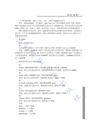 第5章      XML 简介


      ? xml-stylesheet type =  text / css  href=example1.css?
     其中 xml-stylesheet 为关键字 type=text /css 表示风格样式表为 CSS 类型的
href=example1.css表示所引用的风格样式表文件为 example1.css 而且该文件与引用它的
XML 文档位于同一目录下 如果二者不在同一目录下 则必须给出该文件的绝对路径
     CSS 风格样式表对文本 图片 超链接等各种网页元素都可以进行控制 下面我们主
要介绍一下对文字和超链接的控制                  其他元素的控制与此类似                  读者可以自己类比学习
掌握这部分内容


   文字控制

   请看下面的简单例子
   例
 

   P art1{FONT FAMILY: 宋体; FONT SIZE: 9pt; LINE   HEIGHT: 12pt; color:   000000}
  说明 FONT FAMILY: 宋体; 用来指定网页文字的字体 FONT SIZE:9pt; 用
来指定网页文字的字号大小 pt 是表示大小的单位 LINE HEIGHT:12pt; 用来指定行
         

与行的垂直距离 即行高 color: 000000 指定网页文字的颜色   000000 代表黑色
为十六进制数
          

   链接色彩变化及下划线的控制

   例
   A:hover {BACKGROUND COLOR: ffccff; COLOR: 0080ff}
                            

   说明 hover 表示鼠标指示时 链接文字背景色为 ffccff 前景色为                                    0080ff
   例
   A:link {color: 000000;TEXT DECORATION: none}
                                     

   说明 link 表示未被访问时 链接颜色为黑色 链接无下划线
   例
                                              

   A:visited {color:gray;TEXT DECORATION: none}
   说明 visited 表示被访问后 链接颜色为灰色 链接无下划线
   例
                                                          

   A:active {color:green;text decoration: none}
   说明 active 表示鼠标点击时 链接颜色为绿色 链接无下划线
   例
                                                                     	

   A:hover {TEXT DECORATION: underline}
   说明 hover 表示鼠标指示时 链接显示下划线
   注释
   none——没有下划线
   underline——下划线
   overline——上划线
   line-through——中划线
 