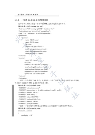 第二部分           JSP 技术和 XML 技术


5.3.3   一个应用 CSS 的 XML 文档的实例说明

    程序清单 5.20所示的是一个简单的 XML 文档和它的样式单例子
    程序清单 5.20(information.xml)
    ?xml version=1.0 encoding=gb2312 ? Standalone=no 
    ?xml-stylesheet type=text/css href=example1.css?
    !DOCTYPE        information   SYSTEM customer.dtd
    information
         customer


              name李超群/name
              name雷雨风/name
              id1/id
  

              address当代商城/ address 
              emaillichaoqun@sina.com/email
              emailleiyufeng@sohu.com/email
            

              goods钻石主板2代/goods
    /customer
    customer
             

             name朱峰/name
              id3/id
              address上海市淮海路35号/address
                                     

              emailzhufeng@hotmail.com/email
              emailzhufeng1@hotmail.com/email
              telephone021-76483218/telephone
              goods轻骑兵组合音响/goods
                                               

    /customer 
    /information
  上面是一个完整的 XML 文档 描述的是一个客户信息表 其中有两个客户的资料
                                                             

有关客户信息表的 DTD 定义如程序清单 5.21
    程序清单 5.21(customer.dtd)
                                                                

    !ELEMENT information(customer*) 
    !ELEMENT customer(name+ id address telephone? email* goods) 
    !ELEMENT name(#PCDATA) 
    !ELEMENT id(#PCDATA) 
                                                                     	

    !ELEMENT address(#PCDATA) 
    !ELEMENT telephone(#PCDATA) 
    !ELEMENT email(#PCDATA)
    !ELEMENT goods(#PCDATA)
    下面看一下如何利用 CSS 将上述资料显示在浏览器中 见程序清单 5.22
    程序清单 5.22(example1.css)
    information    customer
    {
         font-family: 宋体;
 