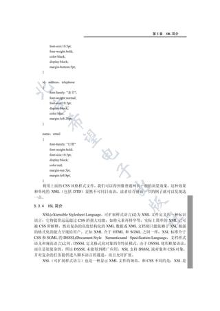 第5章    XML 简介


          font-size:10.5pt;
          font-weight:bold;
          color:black;
          display:block;
          margin-bottom:5pt;
     }


     id   address telephone
     {


          font-family: 隶书;
          font-weight:normal;
          font-size:10.5pt;
  

          display:block;
          color:blue;
          margin-left:20pt;
              

     }


     name email
               

     {
          font-family: 行楷
          font-weight:bold;
                                

          font-size:10.5pt;
          display:block;
          color:red;
                                 

          margin-top:5pt;
          margin-left:8pt;
     }
  利用上面的 CSS 风格样式文件 我们可以得到像普通网页一般的浏览效果 这种效果
                                         

和单纯的 XML 包括 DTD 显然不可同日而语 读者结合前面一节的例子就可以发现这
一点
                                                 

5.3.4     XSL 简介

    XSL(eXtensible Stylesheet Language 可扩展样式语言)是为 XML 文件定义的一种标识
                                                         	

语言 它将提供远远超过 CSS 的强大功能 如将元素再排序等 实际上简单的 XML 已可
被 CSS 所解释 然而复杂的高度结构化的 XML 数据或 XML 文档则只能依赖于 XSL 极强
的格式化的能力呈现给用户 正如 XML 介于 HTML 和 SGML 之间一样 XSL 标准介于
CSS 和 SGML 的 DSSSL(Document Style Semanticsand Specification Language 文档样式
语义和规范语言)之间 DSSSL 定义格式化对象的全特征模式 由于 DSSSL 使用框架语法
而且是很复杂的 所以 DSSSL 未能得到推广应用 XSL 支持 DSSSL 流对象和 CSS 对象
并对复杂的任务提供进入脚本语言的通道 而且允许扩展
  XSL 可扩展样式语言 也是一种显示 XML 文件的规范 和 CSS 不同的是 XSL 是
 