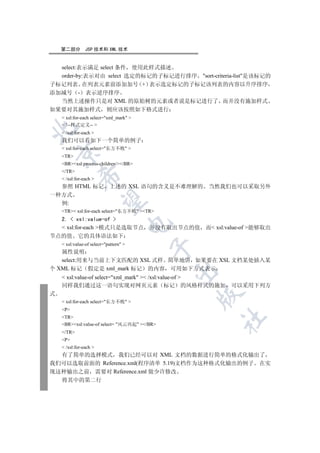 第二部分        JSP 技术和 XML 技术


  select:表示满足 select 条件 使用此样式描述
  order-by:表示对由 select 选定的标记的子标记进行排序 sort-criteria-list是该标记的
子标记列表 在列表元素前添加加号 + 表示选定标记的子标记该列表的内容以升序排序
添加减号 - 表示逆序排序
  当然上述操作只是对 XML 的原始树的元素或者说是标记进行了 而并没有施加样式
如果要对其施加样式                  则应该按照如下格式进行
     xsl:for-each select=xml_mark 
     !--样式定义-- 


     /xsl:for-each 
    我们可以看如下一个简单的例子
     xsl:for-each select=东方不败 
    

    TR
    BRxsl:process-children//BR
    /TR
             

     /xsl:for-each 
  参照 HTML 标记 上述的 XSL 语句的含义是不难理解的 当然我们也可以采取另外
一种方式
              

  例:
    TR xsl:for-each select=东方不败 TR
  2.  xsl:value-of 
                                        

   xsl:for-each 模式只是选取节点 并没有取出节点的值 而 xsl:value-of 能够取出
节点的值 它的具体语法如下
     xsl:value-of select=pattern 
                                         

   属性说明
   select:用来与当前上下文匹配的 XSL 式样 简单地讲 如果要在 XSL 文档某处插入某
个 XML 标记 假定是 xml_mark 标记 的内容 可用如下方式表示
                                              

     xsl:value-of select=xml_mark  /xsl:value-of 
    同样我们通过这一语句实现对网页元素 标记 的风格样式的施加 可以采用下列方
式
                                              

     xsl:for-each select=东方不败 
    P
    TR
                                                  	

    BRxsl:value-of select= 风云再起 /BR
    /TR
    P
     /xsl:for-each 
  有了简单的选择模式 我们已经可以对 XML 文档的数据进行简单的格式化输出了
我们可以选取前面的 Reference.xml(程序清单 5.19)文档作为这种格式化输出的例子 在实
现这种输出之前 需要对 Reference.xml 做少许修改
    将其中的第二行
 