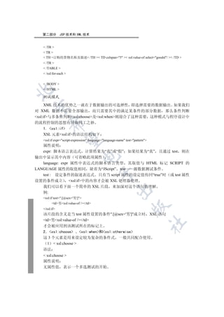 第二部分         JSP 技术和 XML 技术


    /TR 
    TR 
    TH 订购的货物名称及描述 /TH  TD colspan=5  xsl:value-of select=goodsl/  /TD 
    /TR 
    /TABLE 
    /xsl:for-each 


    /BODY 
    /HTML 


   测试模式

      XML 技术的优势之一就在于数据输出的可选择性 即选择需要的数据输出 如果我们
 

对 XML 数据不需要全部输出 而只需要其中的满足某条件的部分数据 那么条件判断
xsl:if与多条件判断xsl:choose及xsl:when则迎合了这种需要 这种模式与程序设计中
的流程控制的思想有异曲同工之妙
               

  1. xsl:if
  XSL 元素xsl:if的语法结构如下
                

   xsl:if expr=script-expression language=language-name test=pattern
   属性说明
   expr: 脚本语言表达式 计算结果为“真”或“假” 如果结果为“真” 且通过 test 则在
                                   

输出中显示其中内容 可省略此项属性
   language: expr 属性中表达式的脚本语言类型 其取值与 HTML 标记 SCRIPT 的
LANGUAGE 属性的取值相同 缺省为“JScript” test       源数据测试条件
                                               

   test : 设定条件的叙述表达式 只有当 script 属性的设定值传回“true”时 或 test 属性
设置的条件成立          xsl:if中的内容才会被 XSL 处理器处理
   我们可以看下面一个简单的 XSL 片段 来加深对这个语句的理解
                                                          

   例:
   xsl:if test=.[@sex='男']
         td男xsl:value-of //td
                                                                      

   /xsl:if
   该片段的含义是当 test 属性设置的条件.[@sex='男']成立时                                       XSL 语句
   td男xsl:value-of //td
                                                                                 	

   才会被应用到该测试所在的标记上
   2 xsl:choose    xsl:when和xsl:otherwise
   这 3 个元素是用来设定较为复杂的条件式 一般共同配合使用
    1  xsl:choose 
   语法
    xsl:choose 
   属性说明
   无属性值 表示一个多选测试的开始
 