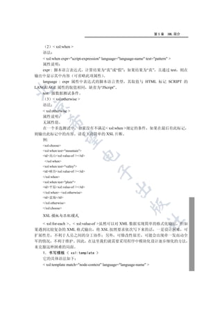 第5章   XML 简介


      2    xsl:when 
    语法
    xsl:when expr=script-expression language=language-name test=pattern 
   属性说明
   expr : 脚本语言表达式 计算结果为“真”或“假” 如果结果为“真” 且通过 test 则在
输出中显示其中内容 可省略此项属性
   language : expr 属性中表达式的脚本语言类型 其取值与 HTML 标记 SCRIPT 的
LANGUAGE 属性的取值相同 缺省为“JScript”


   test: 源数据测试条件
      3  xsl:otherwise 
    语法
  

   xsl:otherwise 
  属性说明
            

  无属性值
  在一个多选测试中 如果没有不满足 xsl:when 规定的条件 如果在最后有此标记
则输出此标记中的内容 请看下面简单的 XSL 片断
             

  例:
    xsl:choose
    xsl:when test=mountain
                                  

    td高山xsl:value-of //td
     /xsl:when
    xsl:when test=valley
                                        

    td峡谷xsl:value-of //td
    /xsl:when
    xsl:when test=plain
    td平原xsl:value-of //td
                                                 

    /xsl:when xsl:otherwise
    td盆地/td
    /xsl:otherwise
                                                           

    /xsl:choose

    XSL 模板与匹配模式
                                                                     	

   xsl:for-each   xsl:value-of 虽然可以对 XML 数据实现简单的格式化输出 但如
果遇到比较复杂的 XML 格式输出 将 XSL 按照要求依次写下来的话 一是设计困难 可
扩展性差 不利于人员之间的分工协作 另外 可修改性很差 可能会出现牵一发而动全
军的情况 不利于维护 因此 在这里我们就需要采用程序中模块化设计逐步细化的方法
来克服这种困难的局面
  1 书写模板  xsl:template 
  它的具体语法如下
     xsl:template match=node-context language=language-name 
 