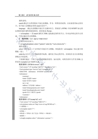 第二部分       JSP 技术和 XML 技术


   属性说明
   match:确定什么样的情况下执行此模板 作为一种简化的说明 在此处使用标记的名
字 其中最上层模板必须将 match 设为“/”
   language: 确定在此模板中执行什么脚本语言 其取值与 HTML 中的 SCRIPT 标记的
LANGUAGE 属性的取值相同 缺省值是 JScript
    xsl:template  用 match 属性从 XML 选取满足条件的节点 针对这些特定的节点形
成一个特定输出形式的模板
  2 调用模板 xsl:apply-templates


  它的具体语法如下
    xsl:apply-templates select=pattern order-by=sort-criteria-list 
   属性说明
 

   select: 确定在此上下文环境中应执行什么模板 即选取用 xsl:template 标记建立的
模板 块
            

  order-by:以分号 ; 分隔的排序标准 通常是子标记的序列 具体的含义可以参照选
择模式中的说明
  下面我们通过一个例子来对这种模板的使用 加以说明 对程序清单 5.27 的 XML 文
             

档采用 example2.xsl 风格样式表
  程序清单 5.26(Reference1.xml)
   ?xml version=1.0 encoding=gb2312 ? Standalone=no 
                                    

   ?xml-stylesheet type=text/css href=example2.xsl?
   !DOCTYPE        information   SYSTEM customer.dtd
   information
                                                

        customer
        name李超群/name
        name雷雨风/name
                                                               

        id1/id
        address当代商城/ address 
        emaillichaoqun@sina.com/email
        emailleiyufeng@sohu.com/email
                                                                

        goods钻石主板2代/goods
        /customer 
   /information
                                                                   	

   程序清单 5.27(example2.xsl)
    ?xml version=1.0 encoding=GB2312? 
    xsl:stylesheet xmlns:xsl=http://www.w3.org/TR/WD-xsl 
    !--根模板-- 
    xsl:template match=/ 
    HTML 
    HEAD  TITLE 客户信息 /TITLE  /HEAD 
    BODY 
    xsl:apply-templates select= information/ customer / 
 