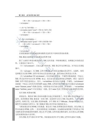 第二部分        JSP 技术和 XML 技术


         TR  TD  xsl:value-of/  /TD  /TR 
    /xsl:template 


    !--客户电子邮件模板 -- 
    xsl:template match=email TD电子邮件/TD
         TR  TD  xsl:value-of/  /TD  /TR 
    /xsl:template 


    !--客户订购货物模板-- 


    xsl:template match=goods TD订购货物/TD
         TR  TD  xsl:value-of/  /TD  /TR 
    /xsl:template 
  


    /xsl:stylesheet 
   在浏览器我们可以看到这种风格样式表作用下的网页的实际效果
            

   XSL 模式化查询语言其他模式的简单介绍

    除了上面的 3 种基本模式以外 XSL 还有其他一些特殊的模式 来增强它本身的灵活
             

性 主要的有下面几个
      1 xsl:comment 在此元素中的内容 XSL 将它作为注释信息 并不显示在浏览
器中
                                 

      2 xsl:copy 从 XML 文件中拷贝标记中的信息到输出的文件中 无属性 利用
这种模式可以将 XML 文档中的非标记信息读取出来 利用该标记将其显示出来
      3 xsl:attribute和xsl:element 可以在标记中附加一个属性名称或新建一个标记
                                            

XSL 样式表不但可以引用 HTML 标记 而且也可以建立新的标记和属性 然后一起结合
XML 文件中的信息来显示 其中 xsl:attribute是在标记中新增一个属性 xsl:element
                                                      

是新建一个标记 它们有共同的属性 name XML 文档没有提供的标记可以通过xsl:element
name=element_name的格式添加 同样的也可以为标记添加一个新属性            xsl:attribute
name=attribute_name可以实现这一功能 其中 name 代表了所添加的元素或属性的名称
                                                      

   关于 XSL 的其他问题

  讲到这里 我们对 XSL 的基本问题可以说已经搞清楚了 但是 XSL 的内容远远不止
                                                          	

这些 读者要想对 XSL 做更进一步的了解 还需要学习有关 XSL 的运算符 关系与逻辑
运算符 特殊字符 以及 XSL 的各种函数 多个 XSL 对于 VBScript JScript 增加的方法
属性等方面做深入的学习 鉴于篇幅对 XSL 的介绍也只能到此为止
  当然如果读者对 HTML 非常熟悉 那么对于 XSL 的掌握是很有帮助的 因为 XSL 文
件本身就是 HTML 文档 二者在某种程度上是相通的 比如我们如果掌握了常用的文字相
关属性表常用的版面排列属性 那么在书写 XSL 文件时就会胸有成竹 而且使自己的 XML
文档表现得更加丰富多彩
  因为 XSL 的书写格式非常严格                       因此建议读者在书写 XSL 文件时注意如下问题
 