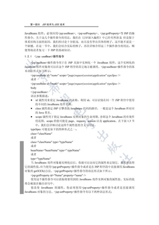 第一部分      JSP 技术与 J2EE 技术


JavaBeans 组件 必须应用jsp:useBean jsp:setProperty jsp:getProperty等 JSP 的操
作指令 关于这几个操作指令的用法 我们在                               中已经有所涉及 但是限于
体系结构方面的原因 我们的讨论十分肤浅 而且没有举出具体的例子 这不能不说是一
个缺憾 在这一节中 我们会结合实际的例子 再次详细介绍这三个操作指令的用法 顺
便帮助读者复习一下 JSP 的基础知识

1.2.1   jsp:useBean操作指令

     jsp:useBean操作指令用于在 JSP 页面中实例化一个 JavaBean 组件 这个实例化的


JavaBean 组件对象将可以在这个 JSP 程序的其它地方被调用 jsp:useBean操作指令的基
本语法形式如下所示
    jsp:useBean id=name scope=page|request|session|application typeSpec /
  

    或者
    jsp:useBean id=name scope=page|request|session|application typeSpec /
           

    body
    /jsp:useBean
    语法参数描述
            

        id 属性用来设定 JavaBeans 的名称 利用 id 可以识别在同一个 JSP 程序中使用
        的不同的 JavaBeans 组件实例
        class 属性指定 JSP 引擎查找 JavaBeans 代码的路径 一般是这个 JavaBean 所对应
                               

        的 Java 类名
        scope 属性用于指定 JavaBeans 实例对象的生命周期 亦即这个 JavaBean 的有效作
        用范围 scope 的值可能是 page request session 以及 application 在下面 1.3 节
                                         

        中 我们会详细讨论这四个属性值的含义与用法
    typeSpec 可能是如下的四种形式之一
    class=className
                                                  

    或者
    class=className type=typeName
    或者
                                                            

    beanName=beanName type= typeName
    或者
                                                                      	

  type=typeName
  当 JavaBeans 组件对象被实例化以后 你就可以访问它的属性来定制它 我们要获得
它的属性值 应当使用jsp:getProperty操作指令或者是在 JSP 程序段中直接调用 JavaBeans
对象的 getXXX()方法 jsp:getProperty操作指令的语法形式如下所示
     jsp:getProperty id=Name property=name /
     使用这个操作指令可以获取将要用到的 JavaBeans 组件实例对象的属性值 实际的值
将会被放在输出语句中
     要改变 JavaBeans 的属性 你必须使用jsp:setProperty操作指令或者是直接调用
JavaBeans 对象的方法 jsp:setProperty操作指令有以下两种语法形式
 